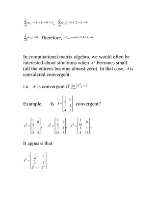 3                           3
∑ a1 j = 1 + 1 + 0 = 2 ,   ∑ a2 j = 1 + 2 + 1 = 4
j =1                       j =1


3
∑ a3 j = 6
j =1
             Therefore,           A ∞ = max( 2 ,4 ,6 ) = 6




In computational matrix algebra, we would often be
interested about situations when A k becomes small
(all the entrees become almost zero). In that case, A is
considered convergent.

           is convergent if klim∞( A )ij = 0
                                    k
i.e.   A                      →



                               1      
                                     0
Example.              Is   A = 2          convergent?
                                 1    1
                                      
                               4     2

     1                  1           1     
      4 0               8  0        16 0 
A2 =                A3 =         A4 = 
       1 1 ,               3 1 ,        1 1 ,
                                          
      4 4               16 8         8 16 


It appears that

      1         
      2k      0
Ak = 
         k     1
                
      2k + 1 2k 
                
 