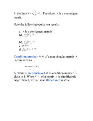 1
In the limit   k → ∞,
                        2k
                             →0   . Therefore,   A   is a convergent
matrix.

Note the following equivalent results:

    a. A is a convergent matrix
               k
    b1. klim∞ A 2 = 0
          →


               k
    b2. klim∞ A ∞ = 0
           →

    c. ρ( A ) < 1
               k
    d. klim∞ A x = 0 ∀x
         →



Condition number               K( A )   of a non-singular matrix   A
is computed as
          K ( A ) = A . A -1




A matrix is well-behaved if its condition number is
close to 1. When K ( A ) of a matrix A is significantly
larger than 1, we call it an ill-behaved matrix.
 
