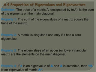 Definition: The trace of a matrix A, designated by tr(A), is the sum
of the elements on the main diagonal.
Property 1: The sum of the eigenvalues of a matrix equals the
trace of the matrix.
Property 2: A matrix is singular if and only if it has a zero
eigenvalue.
Property 3: The eigenvalues of an upper (or lower) triangular
matrix are the elements on the main diagonal.
Property 4: If λ is an eigenvalue of A and A is invertible, then 1/λ
is an eigenvalue of matrix A-1
.
 