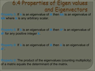 Property 5: If λ is an eigenvalue of A then kλ is an eigenvalue of
kA where k is any arbitrary scalar.
Property 6: If λ is an eigenvalue of A then λk
is an eigenvalue of
Ak
for any positive integer k.
Property 8: If λ is an eigenvalue of A then λ is an eigenvalue of
AT
.
Property 9: The product of the eigenvalues (counting multiplicity)
of a matrix equals the determinant of the matrix.
 