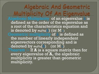Algebraic Multiplicity of an eigenvalue λ is
defined as the order of the eigenvalue as
a root of the characteristics equation and
is denoted by multa(λ) (or M λ)
Geometric multiplicity of λ is defined as
the number of linearly independent
eigenvectors corresponding and is
denoted by multa(λ) (or M λ)
Theorem :- If A is a square matrix then for
every eigenvalue of A, the algebraic
multiplicity is greater than geometric
multiplicity.
 