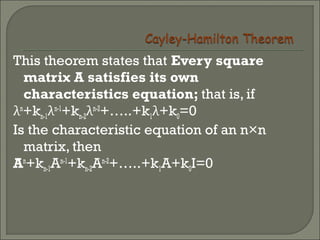 This theorem states that Every square
matrix A satisfies its own
characteristics equation; that is, if
λn
+kn-1λn-1
+kn-2λn-2
+…..+k1λ+k0=0
Is the characteristic equation of an n×n
matrix, then
An
+kn-1An-1
+kn-2An-2
+…..+k1A+k0I=0
 