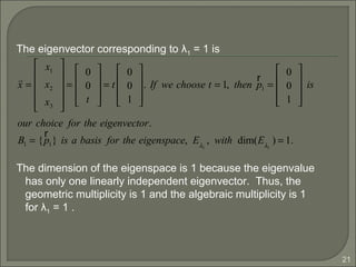 21
The eigenvector corresponding to λ1 = 1 is
The dimension of the eigenspace is 1 because the eigenvalue
has only one linearly independent eigenvector. Thus, the
geometric multiplicity is 1 and the algebraic multiplicity is 1
for λ1 = 1 .
r
x =
x1
x2
x3












=
0
0
t










= t
0
0
1










. If we choose t = 1, then
r
p1 =
0
0
1










is
our choice for the eigenvector.
B1 = {
r
p1} is a basis for the eigenspace, Eλ1
, with dim(Eλ1
) = 1.
 