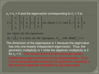 23
x2 = x3 = 0 and the eigenvector corresponding to λ2 = 3 is
The dimension of the eigenspace is 1 because the eigenvalue
has only one linearly independent eigenvector. Thus, the
geometric multiplicity is 1 while the algebraic multiplicity is 2
for λ2 = 3 . This means there will not be enough linearly
independent eigenvectors for A to be diagonalizable. Thus,
A is not diagonalizable whenever the geometric multiplicity is
less than the algebraic multiplicity for any eigenvalue.
r
x =
x1
x2
x3












=
t
0
0










= t
1
0
0










,we choose t = 1, and
r
p2 =
1
0
0










is
our choice for the eigenvector.
B2 = {
r
p2} is a basis for the eigenspace, Eλ2
, with dim(Eλ2
) = 1.
 