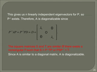 26
P−1
AP = P−1
PD = D =
λ1 0
O
0 λn












.
This gives us n linearly independent eigenvectors for P, so
P-1
exists. Therefore, A is diagonalizable since
The square matrices S and T are similar iff there exists a
nonsingular P such that S = P-1
TP or PSP-1
= T.
Since A is similar to a diagonal matrix, A is diagonalizable.
 