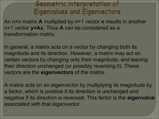 An n×n matrix A multiplied by n×1 vector x results in another
n×1 vector y=Ax. Thus A can be considered as a
transformation matrix.
In general, a matrix acts on a vector by changing both its
magnitude and its direction. However, a matrix may act on
certain vectors by changing only their magnitude, and leaving
their direction unchanged (or possibly reversing it). These
vectors are the eigenvectors of the matrix.
A matrix acts on an eigenvector by multiplying its magnitude by
a factor, which is positive if its direction is unchanged and
negative if its direction is reversed. This factor is the eigenvalue
associated with that eigenvector.
 