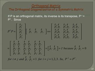 37
If P is an orthogonal matrix, its inverse is its transpose, P-1
=
PT
. Since
PT
P =
r
p1
T
r
p2
T
r
pT
3












r
p1
r
p2
r
p3




==
r
p1
T r
p1
r
p1
T r
p2
r
p1
T r
p3
r
pT
2
r
p1
r
p2
T r
p2
r
p2
T r
p3
r
p3
T r
p1
r
p3
T r
p2
r
pT
3
r
p3












=
r
p1 ⋅
r
p1
r
p1 ⋅
r
p2
r
p1 ⋅
r
p3
r
p2 ⋅
r
p1
r
p2 ⋅
r
p2
r
p2 ⋅
r
p3
r
p3 ⋅
r
p1
r
p3 ⋅
r
p2
r
p3 ⋅
r
p3










=
r
pi ⋅
r
pj
  = I because
r
pi ⋅
r
pj = 0
for i ≠ j and
r
pi ⋅
r
pj = 1 for i = j = 1,2,3. So, P−1
= PT
.
 