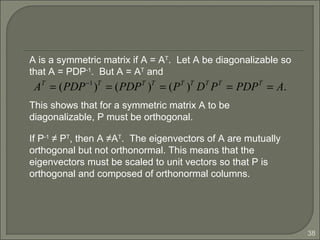 38
A is a symmetric matrix if A = AT
. Let A be diagonalizable so
that A = PDP-1
. But A = AT
and
AT
= (PDP−1
)T
= (PDPT
)T
= (PT
)T
DT
PT
= PDPT
= A.
This shows that for a symmetric matrix A to be
diagonalizable, P must be orthogonal.
If P-1
≠ PT
, then A ≠AT
. The eigenvectors of A are mutually
orthogonal but not orthonormal. This means that the
eigenvectors must be scaled to unit vectors so that P is
orthogonal and composed of orthonormal columns.
 