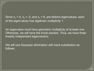 40
Since λ1 = 4, λ2 = -2, and λ3 = 6, are distinct eigenvalues, each
of the eigenvalues has algebraic multiplicity 1.
An eigenvalue must have geometric multiplicity of at least one.
Otherwise, we will have the trivial solution. Thus, we have three
linearly independent eigenvectors.
We will use Gaussian elimination with back-substitution as
follows:
 