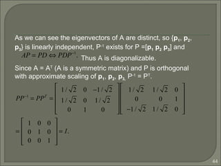 44
As we can see the eigenvectors of A are distinct, so {p1, p2,
p3} is linearly independent, P-1
exists for P =[p1 p2 p3] and
Thus A is diagonalizable.
Since A = AT
(A is a symmetric matrix) and P is orthogonal
with approximate scaling of p1, p2, p3, P-1
= PT
.
AP = PD ⇔ PDP−1
.
PP−1
= PPT
=
1/ 2 0 −1/ 2
1/ 2 0 1/ 2
0 1 0










1/ 2 1/ 2 0
0 0 1
−1/ 2 1/ 2 0










=
1 0 0
0 1 0
0 0 1










= I.
 