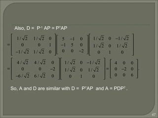 47
=
1/ 2 1/ 2 0
0 0 1
−1/ 2 1/ 2 0










5 −1 0
−1 5 0
0 0 −2










1/ 2 0 −1/ 2
1/ 2 0 1/ 2
0 1 0










=
4 / 2 4 / 2 0
0 0 −2
−6 / 2 6 / 2 0










1/ 2 0 −1/ 2
1/ 2 0 1/ 2
0 1 0










=
4 0 0
0 −2 0
0 0 6










.
Also, D = P-1
AP = PT
AP
So, A and D are similar with D = PT
AP and A = PDPT
.
 