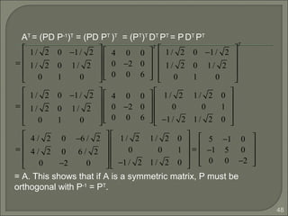 48
=
1/ 2 0 −1/ 2
1/ 2 0 1/ 2
0 1 0










4 0 0
0 −2 0
0 0 6










T
1/ 2 0 −1/ 2
1/ 2 0 1/ 2
0 1 0










T
=
1/ 2 0 −1/ 2
1/ 2 0 1/ 2
0 1 0










4 0 0
0 −2 0
0 0 6










1/ 2 1/ 2 0
0 0 1
−1/ 2 1/ 2 0










=
4 / 2 0 −6 / 2
4 / 2 0 6 / 2
0 −2 0










1/ 2 1/ 2 0
0 0 1
−1/ 2 1/ 2 0










=
5 −1 0
−1 5 0
0 0 −2










AT
= (PD P-1
)T
= (PD PT
)T
= (PT
)T
DT
PT
= P DT
PT
= A. This shows that if A is a symmetric matrix, P must be
orthogonal with P-1
= PT
.
 