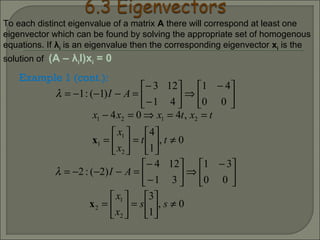 Example 1 (cont.):





 −
⇒





−
−
=−−−=
00
41
41
123
)1(:1 AIλ
0,
1
4
,404
2
1
1
2121
≠





=





=
==⇒=−
tt
x
x
txtxxx
x





 −
⇒





−
−
=−−−=
00
31
31
124
)2(:2 AIλ
0,
1
3
2
1
2 ≠





=





= ss
x
x
x
To each distinct eigenvalue of a matrix A there will correspond at least one
eigenvector which can be found by solving the appropriate set of homogenous
equations. If λi is an eigenvalue then the corresponding eigenvector xi is the
solution of (A – λiI)xi = 0
 