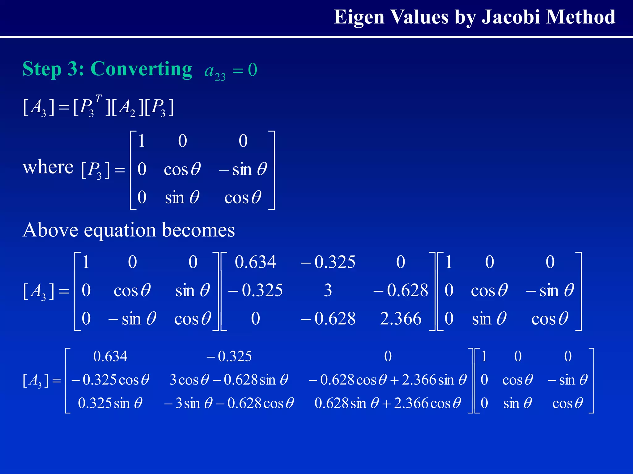Eigen Values by Jacobi Method
Step 3: Converting
where
Above equation becomes
0
23 
a
]
][
][
[
]
[ 3
2
3
3 P
A
P
A
T

















cos
sin
0
sin
cos
0
0
0
1
]
[ 3
P













































cos
sin
0
sin
cos
0
0
0
1
366
.
2
628
.
0
0
628
.
0
3
325
.
0
0
325
.
0
634
.
0
cos
sin
0
sin
cos
0
0
0
1
]
[ 3
A












































cos
sin
0
sin
cos
0
0
0
1
cos
366
.
2
sin
628
.
0
cos
628
.
0
sin
3
sin
325
.
0
sin
366
.
2
cos
628
.
0
sin
628
.
0
cos
3
cos
325
.
0
0
325
.
0
634
.
0
]
[ 3
A
 
