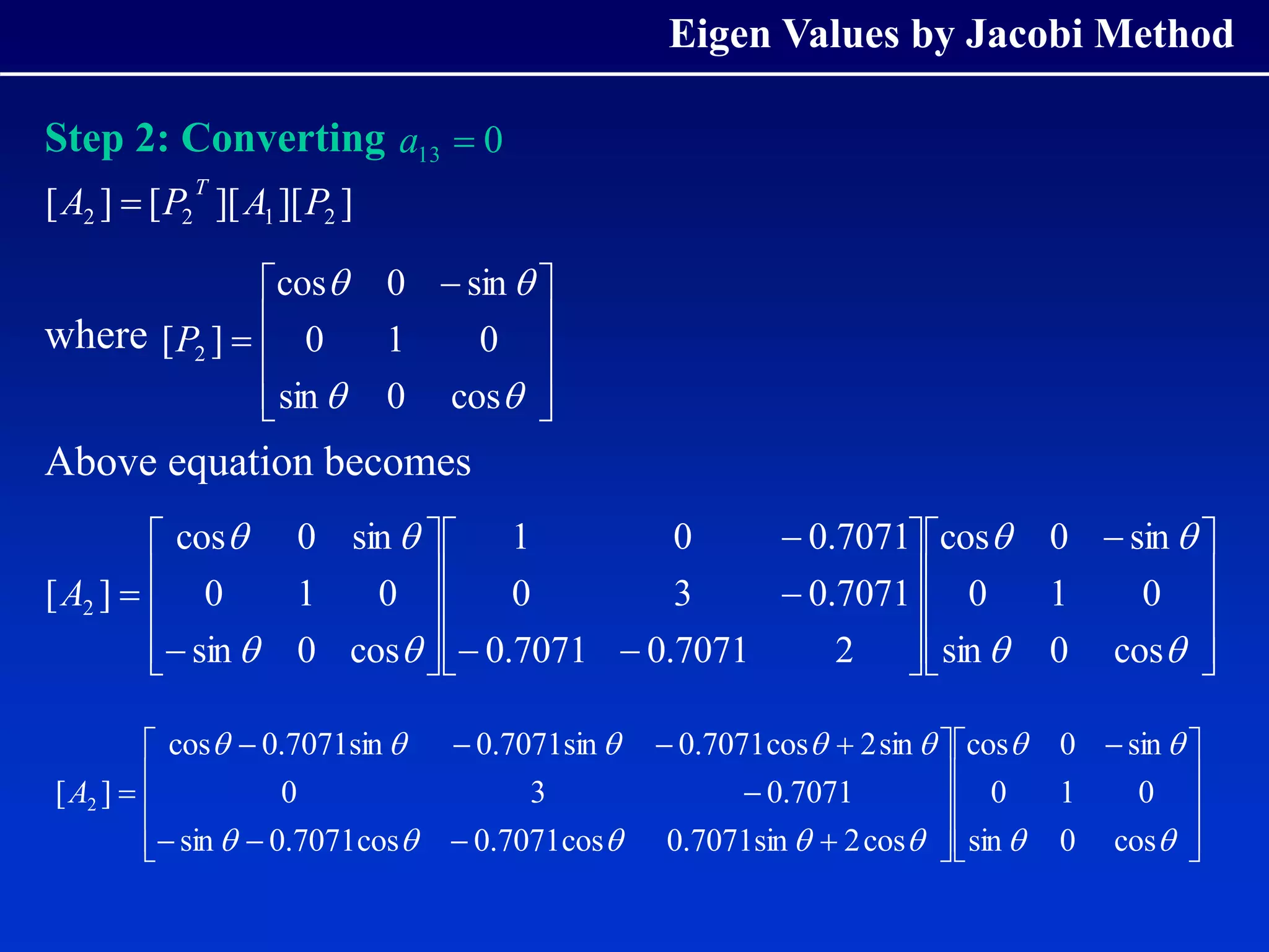 Eigen Values by Jacobi Method
Step 2: Converting
where
Above equation becomes
0
13 
a
]
][
][
[
]
[ 2
1
2
2 P
A
P
A
T










 





cos
0
sin
0
1
0
sin
0
cos
]
[ 2
P









 


































cos
0
sin
0
1
0
sin
0
cos
2
7071
.
0
7071
.
0
7071
.
0
3
0
7071
.
0
0
1
cos
0
sin
0
1
0
sin
0
cos
]
[ 2
A









 


































cos
0
sin
0
1
0
sin
0
cos
cos
2
sin
7071
.
0
cos
7071
.
0
cos
7071
.
0
sin
7071
.
0
3
0
sin
2
cos
7071
.
0
sin
7071
.
0
sin
7071
.
0
cos
]
[ 2
A
 