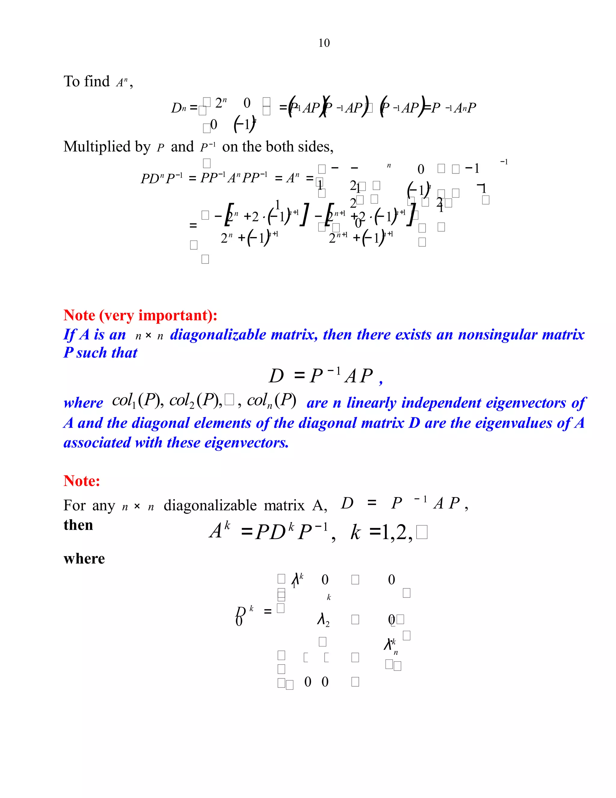 10
To find An
,
D = =(P AP)(P AP) (P AP)=P A P
0 (−1)n
−1 −1 −1 −1 n2n
0n
Multiplied by P and P−1
on the both sides,
(−1)n
1
− [2n
+2⋅(−1)n+1
] − [2n+1
+2⋅(−1)n+1
]
2n
+(−1)n+1
2n+1
+(−1)n+1
=
1
−1
−
2
1
0
−
2
2
= =
1
−
1PDn
P−1
=
−1
PP−1
An
PP−1
An 0n
Note (very important):
If A is an n × n diagonalizable matrix, then there exists an nonsingular matrix
P such that
D = P −1
AP ,
where col1(P), col2 (P), , coln (P) are n linearly independent eigenvectors of
A and the diagonal elements of the diagonal matrix D are the eigenvalues of A
associated with these eigenvectors.
Note:
For any n × n diagonalizable matrix A, D = P − 1
A P ,
then
=PDk
P−1
, k =1,2,Ak
where
λk.
λk
0 0
λ2 0
0 0
D k
=
0
n
k
1
 