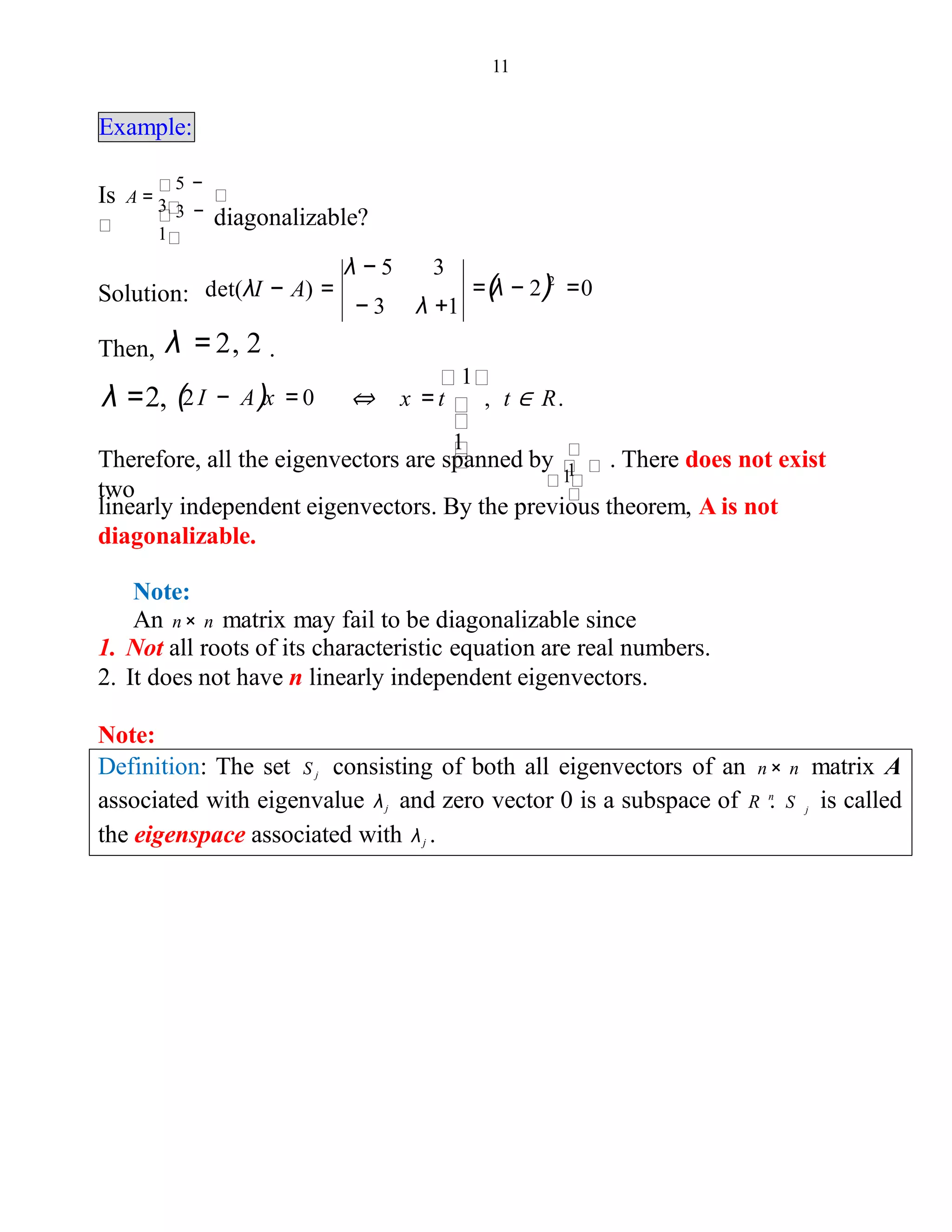 11
Example:
Is A =
diagonalizable?3 −
1
5 −
3
Solution: =(λ − 2)2
=0
− 3 λ +1
λ − 5 3
det(λI − A) =
Then, λ = 2, 2 .
λ =2, (2I − A)x = 0
1
⇔ x = t , t ∈ R.
1
Therefore, all the eigenvectors are spanned by . There does not exist
two
1
linearly independent eigenvectors. By the previous theorem, A is not
diagonalizable.
1
Note:
An n× n matrix may fail to be diagonalizable since
1. Not all roots of its characteristic equation are real numbers.
2. It does not have n linearly independent eigenvectors.
Note:
Definition: The set S j consisting of both all eigenvectors of an n× n matrix A
associated with eigenvalue λj and zero vector 0 is a subspace of R . S is calledn
j
the eigenspace associated with λj .
 
