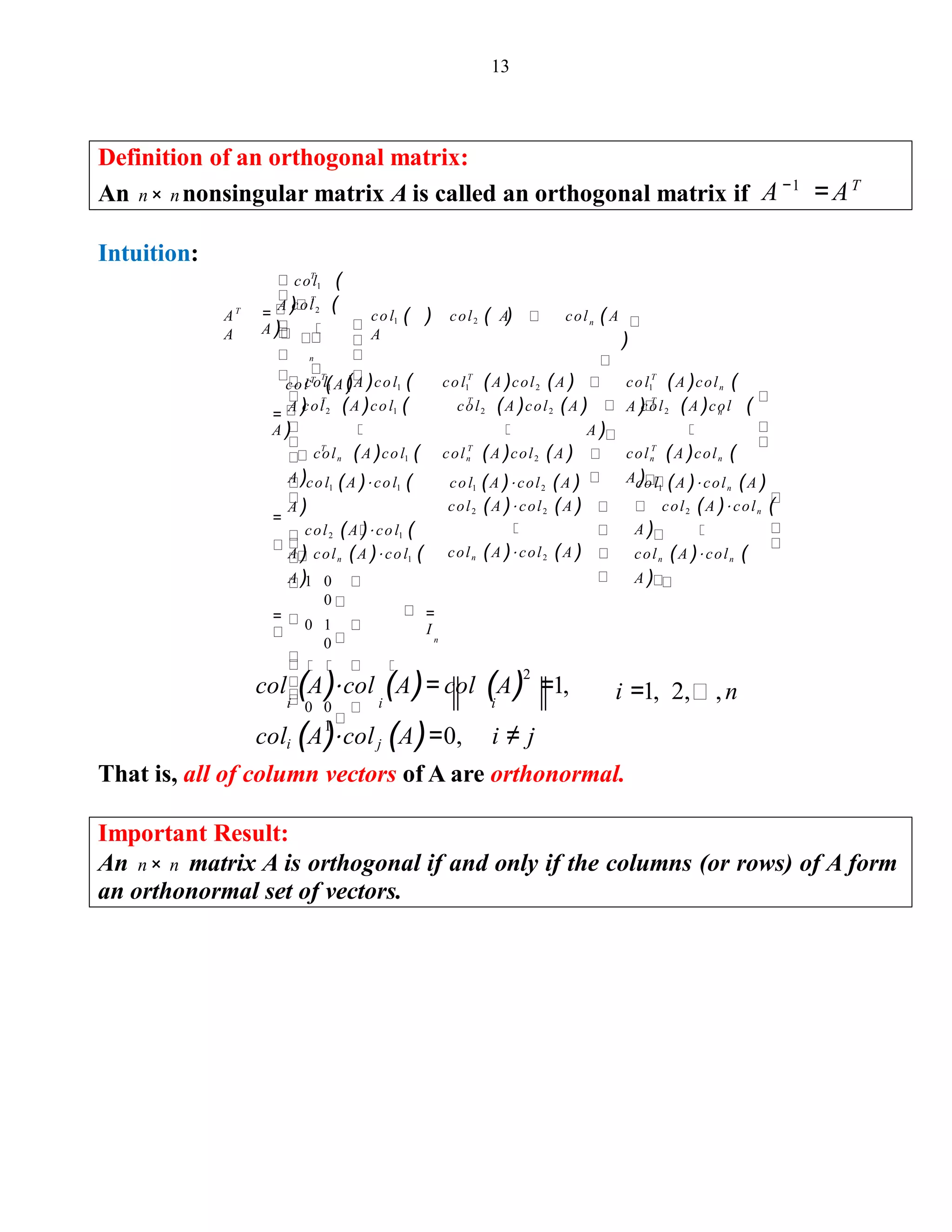 13
Definition of an orthogonal matrix:
An n× nnonsingular matrix A is called an orthogonal matrix if A−1
=AT
Intuition:
col1 (
A )=
col2 (
A )
colT
(A )
( ) ( ) (
)
col1 (A )col1 (
A )
col1 (A )col2 (A ) col1 (A )coln (
A )=
col2 (A )col1 (
A )
col2 (A )col2 (A ) col2 (A )col (
A )
coln (A )col1 (
A )
coln (A )col2 (A ) coln (A )coln (
A )
col1
A
col2 A col A
T
T
T
n
n
T T T
T T T
n
T T T
A
A
col1 (A )⋅ col1 (
A )
col2 (A )⋅ col1 (
A )
=
col1 (A )⋅ col2 (A )
col2 (A )⋅ col2 (A )
coln (A )⋅ col2 (A )
col1 (A )⋅ coln (A )
col2 (A )⋅ coln (
A )
coln (A )⋅ col1 (
A )
coln (A )⋅ coln (
A )1 0
0
0 1
0
0 0
1
=
I
n
=
col (A)⋅col (A)= col (A)2
=1,
i i i
coli (A)⋅colj (A)=0, i ≠ j
That is, all of column vectors of A are orthonormal.
Important Result:
An n× n matrix A is orthogonal if and only if the columns (or rows) of A form
an orthonormal set of vectors.
i =1, 2, ,n
 