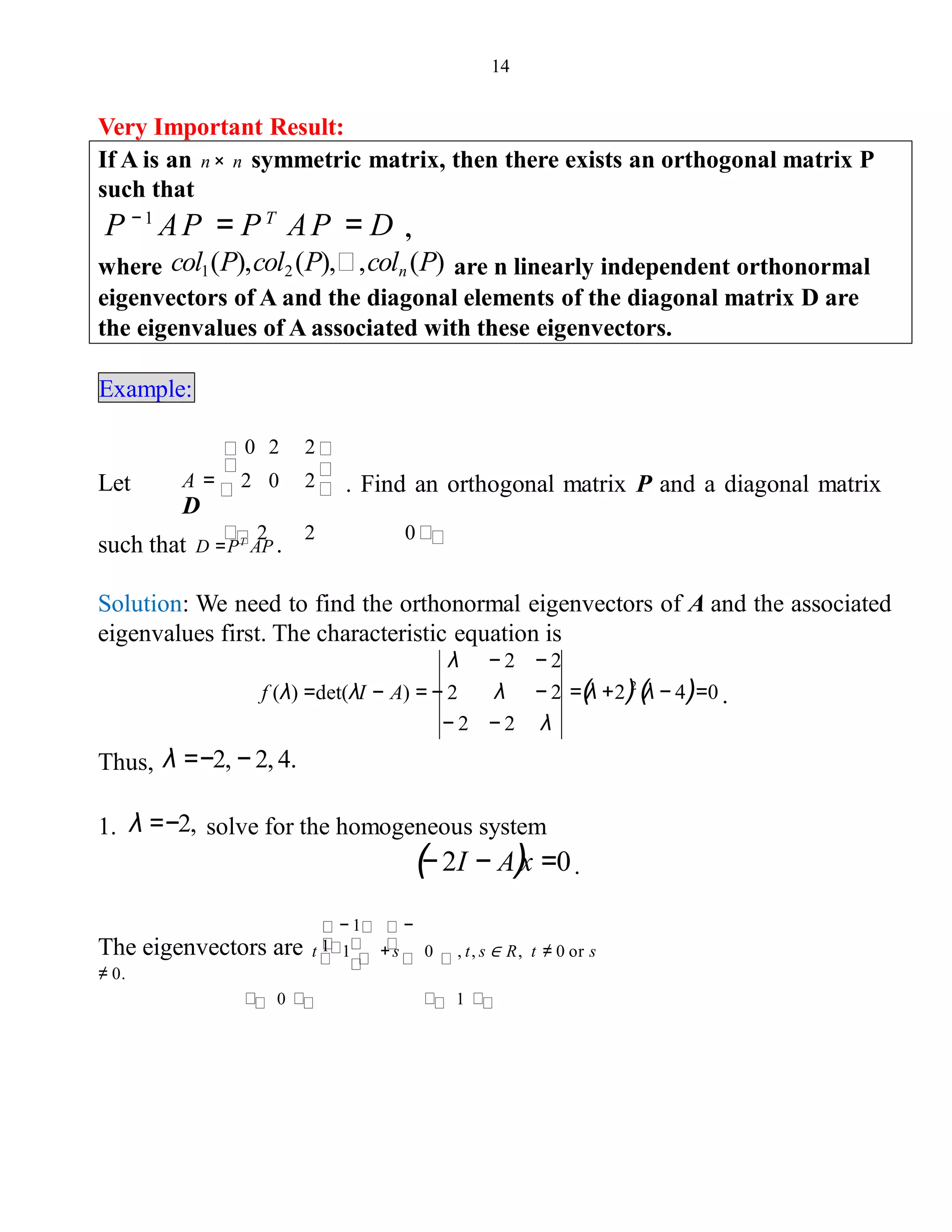 14
Very Important Result:
If A is an n× n symmetric matrix, then there exists an orthogonal matrix P
such that
P − 1
AP = PT
AP = D ,
where col1(P),col2(P), ,coln (P) are n linearly independent orthonormal
eigenvectors of A and the diagonal elements of the diagonal matrix D are
the eigenvalues of A associated with these eigenvectors.
Example:
Let
0 2 2
A = 2 0 2 . Find an orthogonal matrix P and a diagonal matrix
D
2 2 0
such that D =PT
AP .
Solution: We need to find the orthonormal eigenvectors of A and the associated
eigenvalues first. The characteristic equation is
λ − 2 − 2
λ − 2 =(λ +2)2
(λ − 4)=0 .
− 2 − 2 λ
f (λ) =det(λI − A) = − 2
Thus, λ =−2, − 2, 4.
1. λ =−2, solve for the homogeneous system
(− 2I − A)x =0.
The eigenvectors are t 1 + s 0 , t, s ∈ R, t ≠ 0 or s
≠ 0.
0 1
− 1 −
1
 