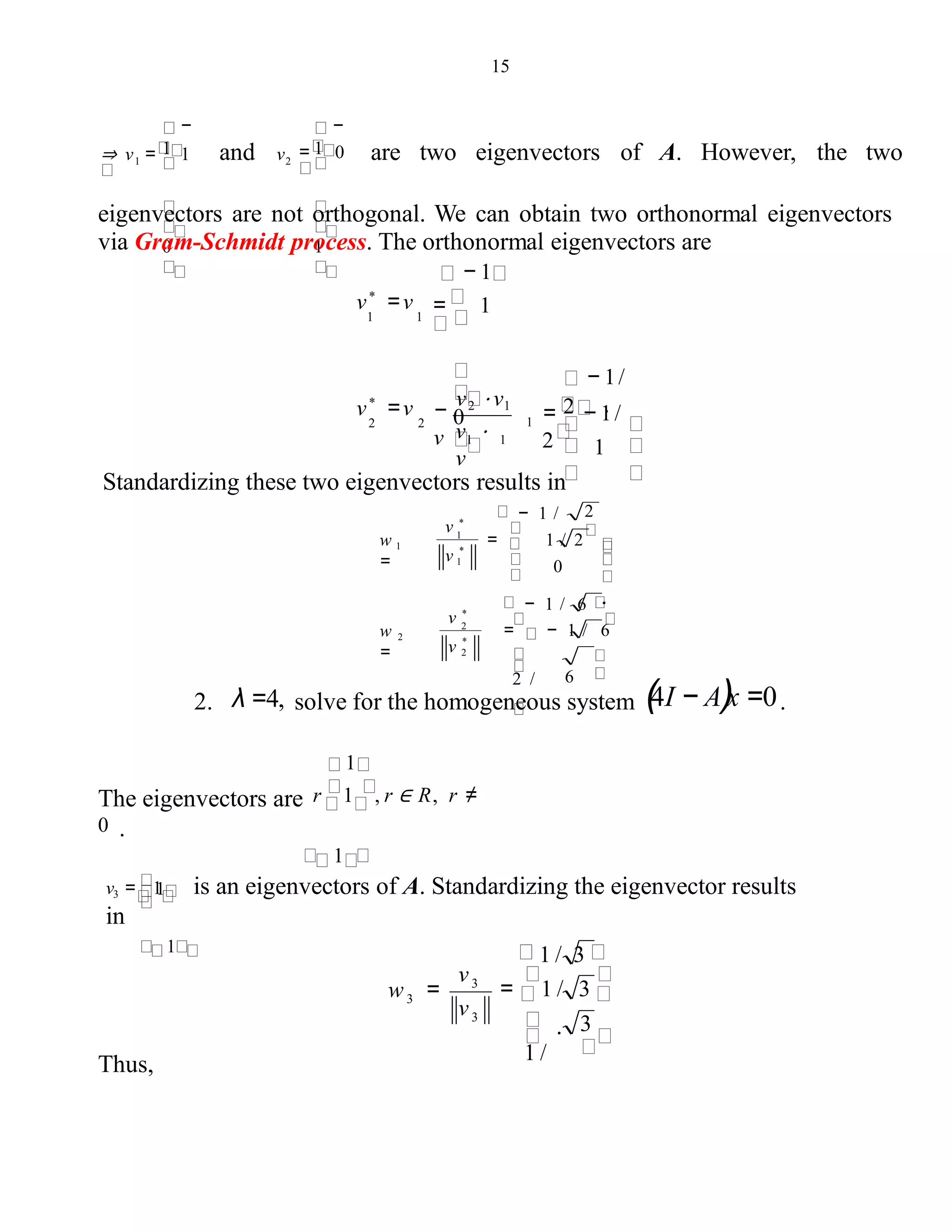 15
0
⇒ v = 1
−
1
1 and v
1
= 0
−
1
2 are two eigenvectors of A. However, the two
eigenvectors are not orthogonal. We can obtain two orthonormal eigenvectors
via Gram-Schmidt process. The orthonormal eigenvectors are
− 1
= − 1/
2
− 1/
2 .
v ⋅
v
−
v2 ⋅ v1
v
v*
=v
2 2 0
= 1v*
=v
1 1
1
1
1 1
Standardizing these two eigenvectors results in
− 1 /
− 1 / 6
= − 1 / 6
62 /
w 2
=
.
2
= 1 / 2w 1
= 0
2
*
v 2
v *
1
*
v 1
v *
2. λ =4, solve for the homogeneous system (4I − A)x =0.
1
The eigenvectors are r 1 , r ∈ R, r ≠
0 .
1
1v3 = 1 is an eigenvectors of A. Standardizing the eigenvector results
in
1
3
Thus,
1 / 3
= 1 / 3
.
1 /
w =
3
3
3
v
v
 