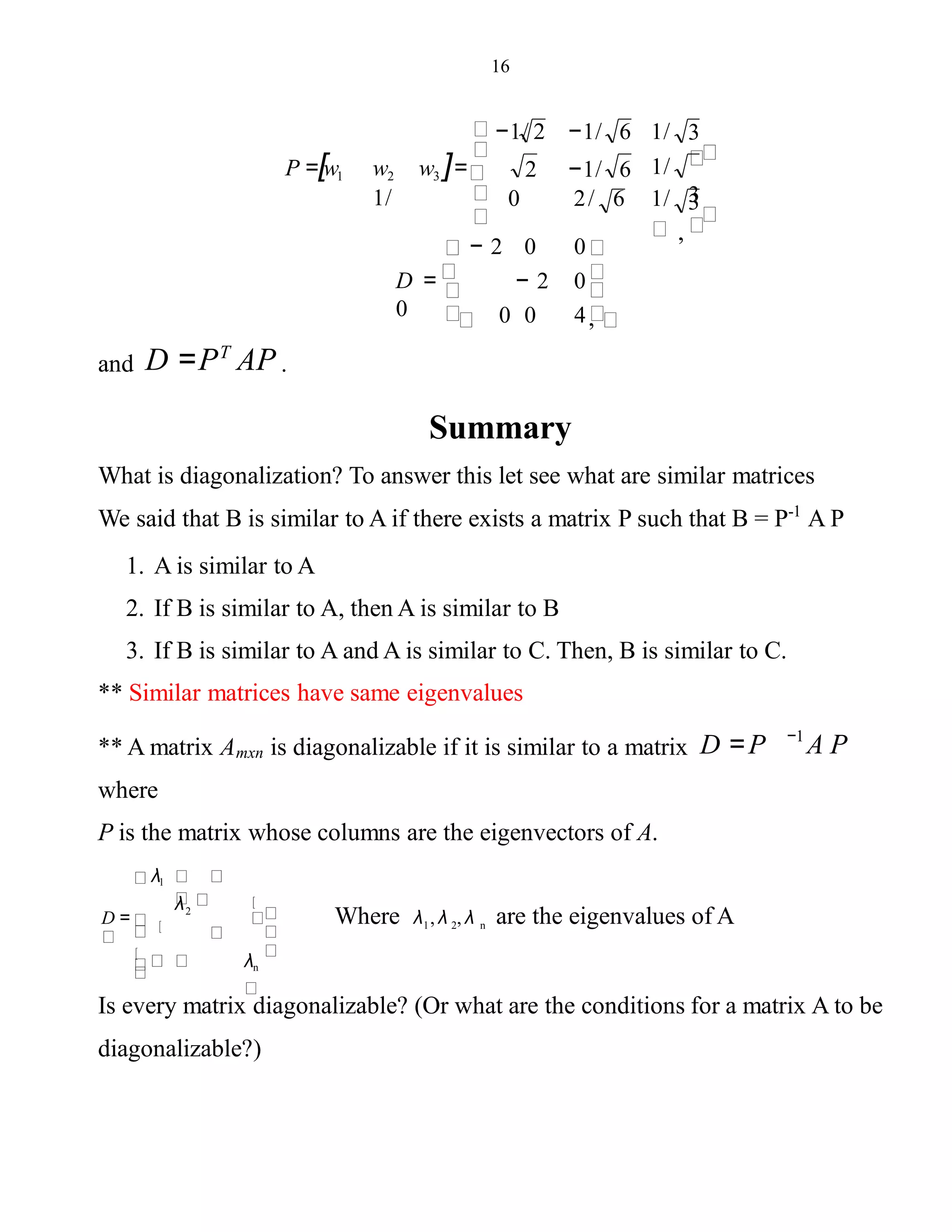 16
P =[w1
diagonalizable?)
w2 w3 ]=
1/ 3
1/
3
,
3−1/ 2 −1/ 6 1/
2 −1/ 6
0 2/ 6 1/
− 2 0 0
− 2 0
0 0 4,
D =
0
and D =PT
AP .
Summary
What is diagonalization? To answer this let see what are similar matrices
We said that B is similar to A if there exists a matrix P such that B = P-1
A P
1. A is similar to A
2. If B is similar to A, then A is similar to B
3. If B is similar to A and A is similar to C. Then, B is similar to C.
** Similar matrices have same eigenvalues
** A matrix Amxn is diagonalizable if it is similar to a matrix D =P
where
P is the matrix whose columns are the eigenvectors of A.
A P−1
λn
2
λ1
D =
λ
Where λ , λ , λ are the eigenvalues of A1 2 n
Is every matrix diagonalizable? (Or what are the conditions for a matrix A to be
 