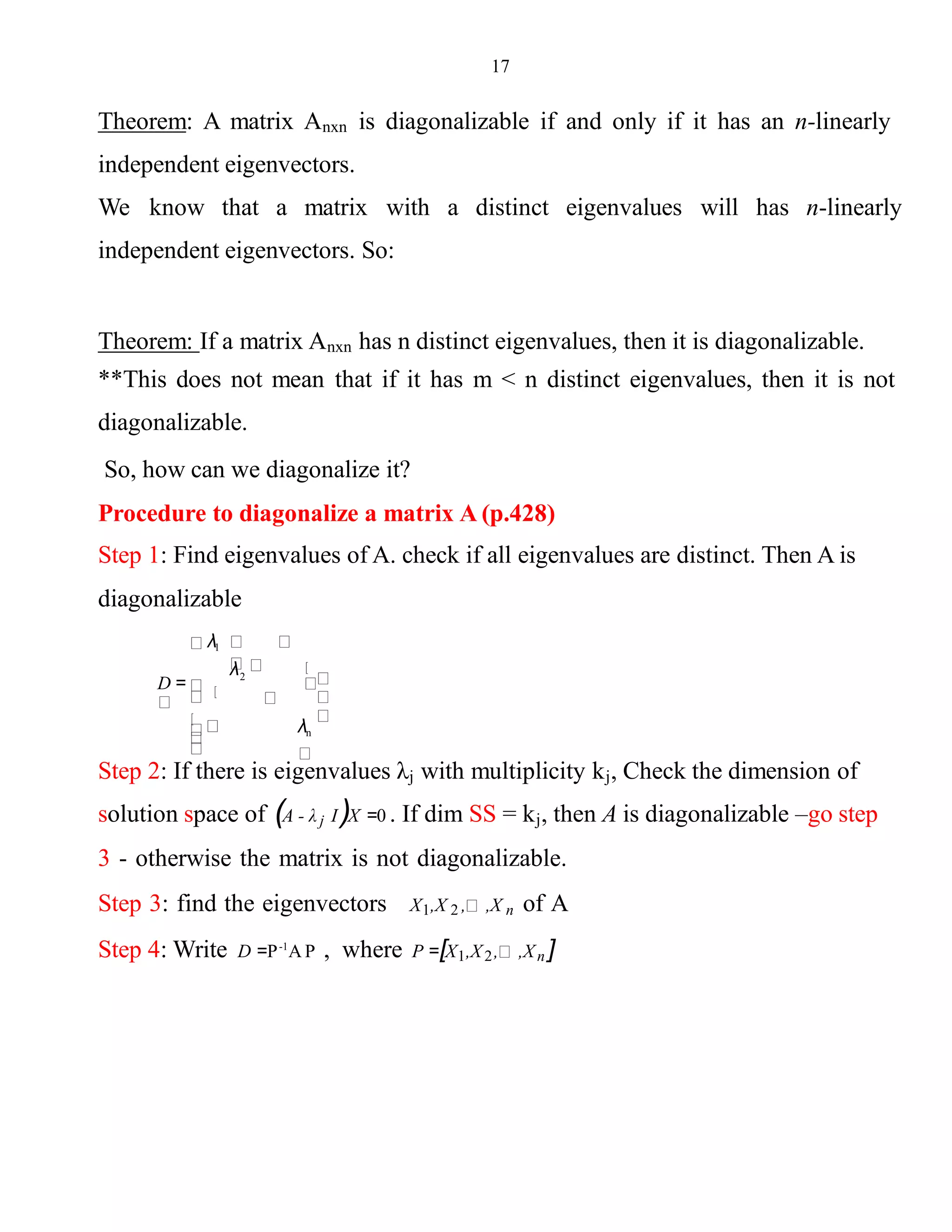 17
Theorem: A matrix Anxn is diagonalizable if and only if it has an n-linearly
independent eigenvectors.
We know that a matrix with a distinct eigenvalues will has n-linearly
independent eigenvectors. So:
Theorem: If a matrix Anxn has n distinct eigenvalues, then it is diagonalizable.
**This does not mean that if it has m < n distinct eigenvalues, then it is not
diagonalizable.
So, how can we diagonalize it?
Procedure to diagonalize a matrix A (p.428)
Step 1: Find eigenvalues of A. check if all eigenvalues are distinct. Then A is
diagonalizable
λn
2
λ1
D =
λ
Step 2: If there is eigenvalues λj with multiplicity kj, Check the dimension of
solution space of (A - λ j I)X =0 . If dim SS = kj, then A is diagonalizable –go step
3 - otherwise the matrix is not diagonalizable.
Step 3: find the eigenvectors X1,X 2 , ,X n of A
Step 4: Write D =P-1
A P , where P =[X1,X2, ,Xn ]
 
