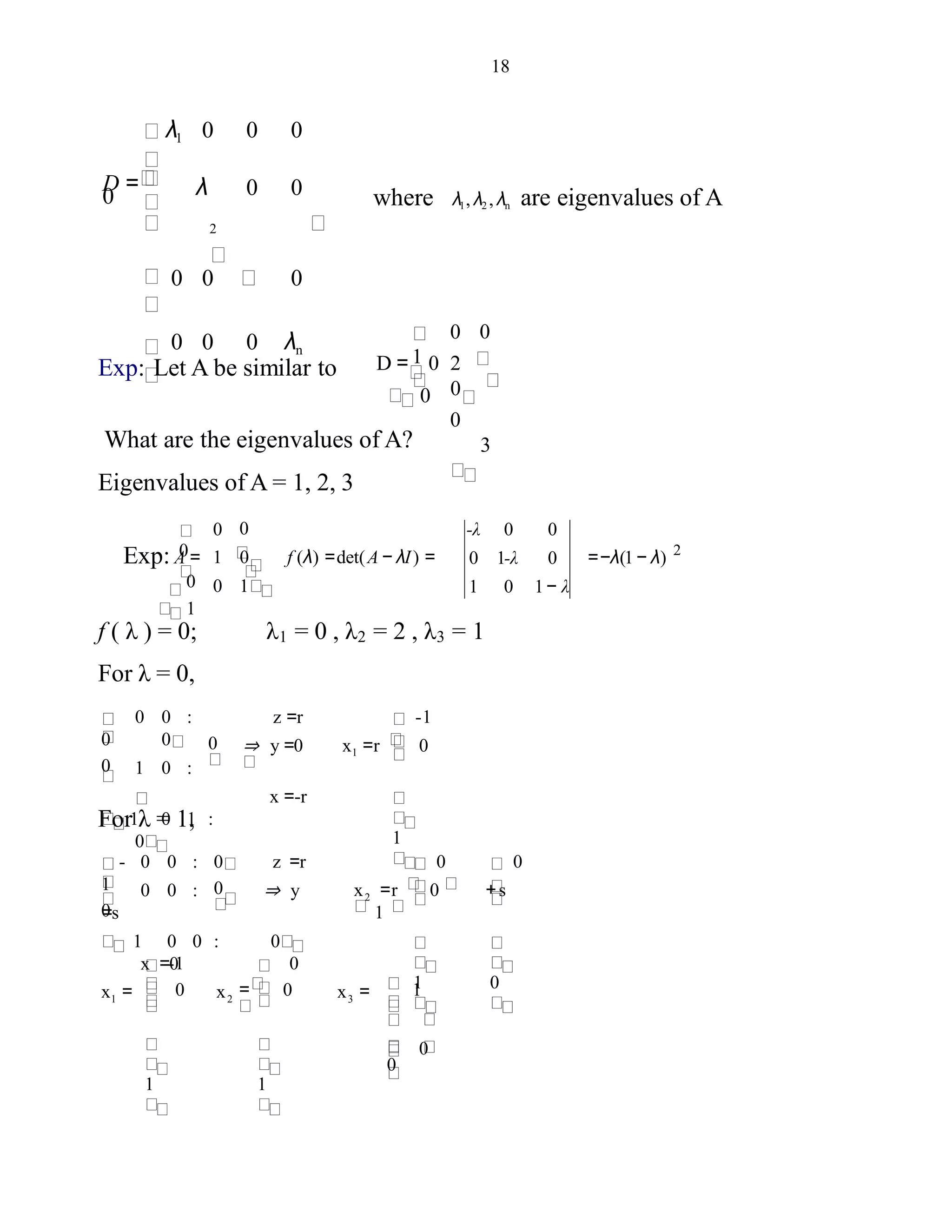 18
λ1 0 0 0
λ 0 0
2
0 0 0
0 0 0 λn
D =
0 where λ1, λ2 , λn are eigenvalues of A
Exp: Let A be similar to
0
D = 0 2
0
0
3
0
0
What are the eigenvalues of A?
Eigenvalues of A = 1, 2, 3
1
Exp: A =
0
1
00
1 0 f (λ) =det(A− λI) =
0 1
0
-λ 0 0
0 1-λ 0
1 0 1− λ
2
=−λ(1− λ)
f ( λ ) = 0;
For λ = 0,
λ1 = 0 , λ2 = 2 , λ3 = 1
1
z =r
⇒ y =0 x =r 0
x =-r
-10 0 :
0
1 0 :
1 0 1 :
0
0
0
0
1
For λ = 1,
0
x =r 0 + s
1
0
1
0
00 0 : 0 z =r
0 0 : ⇒ y
=s
1 0 0 : 0
x =0
0
0
-
1
2
1
0
x =
1
= 0
0
1
0
-1
x = x 321
 