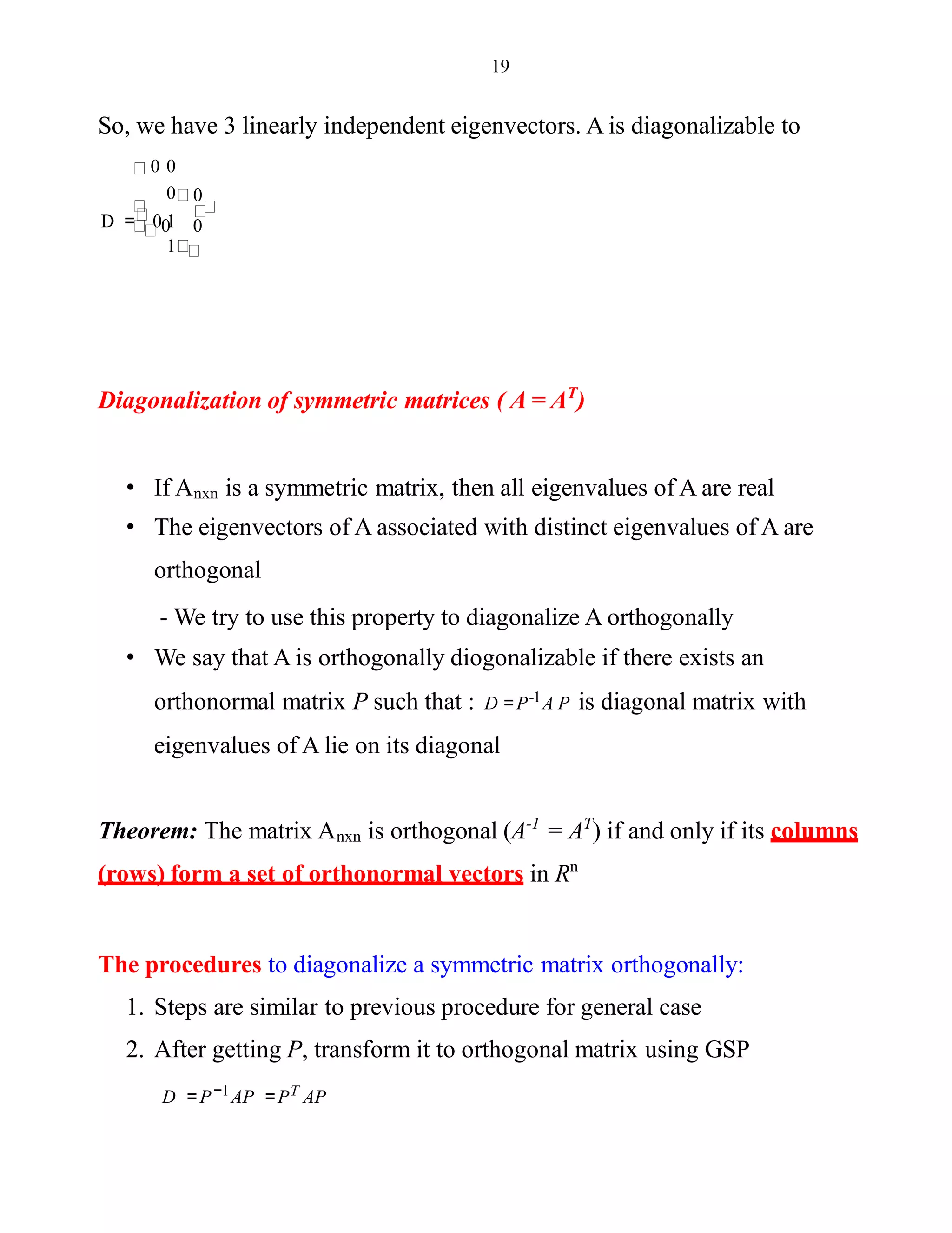 19
So, we have 3 linearly independent eigenvectors. A is diagonalizable to
0 0
1
0
0 0
0
D = 0 1
Diagonalization of symmetric matrices ( A = AT
)
• If Anxn is a symmetric matrix, then all eigenvalues of A are real
• The eigenvectors of A associated with distinct eigenvalues of A are
orthogonal
- We try to use this property to diagonalize A orthogonally
• We say that A is orthogonally diogonalizable if there exists an
orthonormal matrix P such that : D =P-1A P is diagonal matrix with
eigenvalues of A lie on its diagonal
Theorem: The matrix Anxn is orthogonal (A-1
= AT
) if and only if its columns
(rows) form a set of orthonormal vectors in Rn
The procedures to diagonalize a symmetric matrix orthogonally:
1. Steps are similar to previous procedure for general case
2. After getting P, transform it to orthogonal matrix using GSP
D = P−1AP =PT AP
 