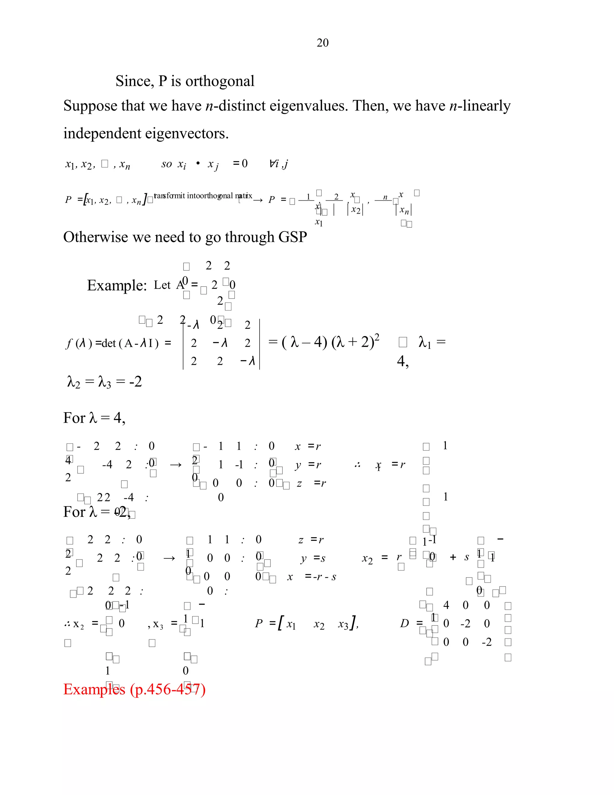20
Since, P is orthogonal
Suppose that we have n-distinct eigenvalues. Then, we have n-linearly
independent eigenvectors.
∀i ,jx1, x2, , xn so xi • x j = 0
P =[x1, x2, , xn ] transformit intoorthogonal matrix
→ P = 1 , 2 , , n
xn
x1
x
x
x2
x
Otherwise we need to go through GSP
2
Example: Let A = 2 0
2
2 2 0
2
0
- λ 2 2
2 − λ 2
2 2 − λ
f (λ ) =det (A- λ I ) = = ( λ – 4) (λ + 2)2
λ1 =
4,
λ2 = λ3 = -2
For λ = 4,
1
1
1
∴ x = r
x =r
y =r
: 0 z =r
0
01 1 :
1 -1 :
0 0
0
0
-
2→
2 2 :
-4 2 :
22 -4 :
0
0
0
2
-
4
1
For λ = -2,
0
s
−
1+
1
r 0
-1
x =
z =r
y =s
0 x =-r - s
0
01 1 :
0 0 :
0 0
0 :
0
1→
2 2 :
2 2 :
2 2 2 :
0
0
0
2
2 12
, x3 = 1
0
−
1∴ x2 = 0
1
-1
P = [ x1 x2 x3 ],
4 0 0
-2 0
0 0 -2
D = 0
Examples (p.456-457)
 
