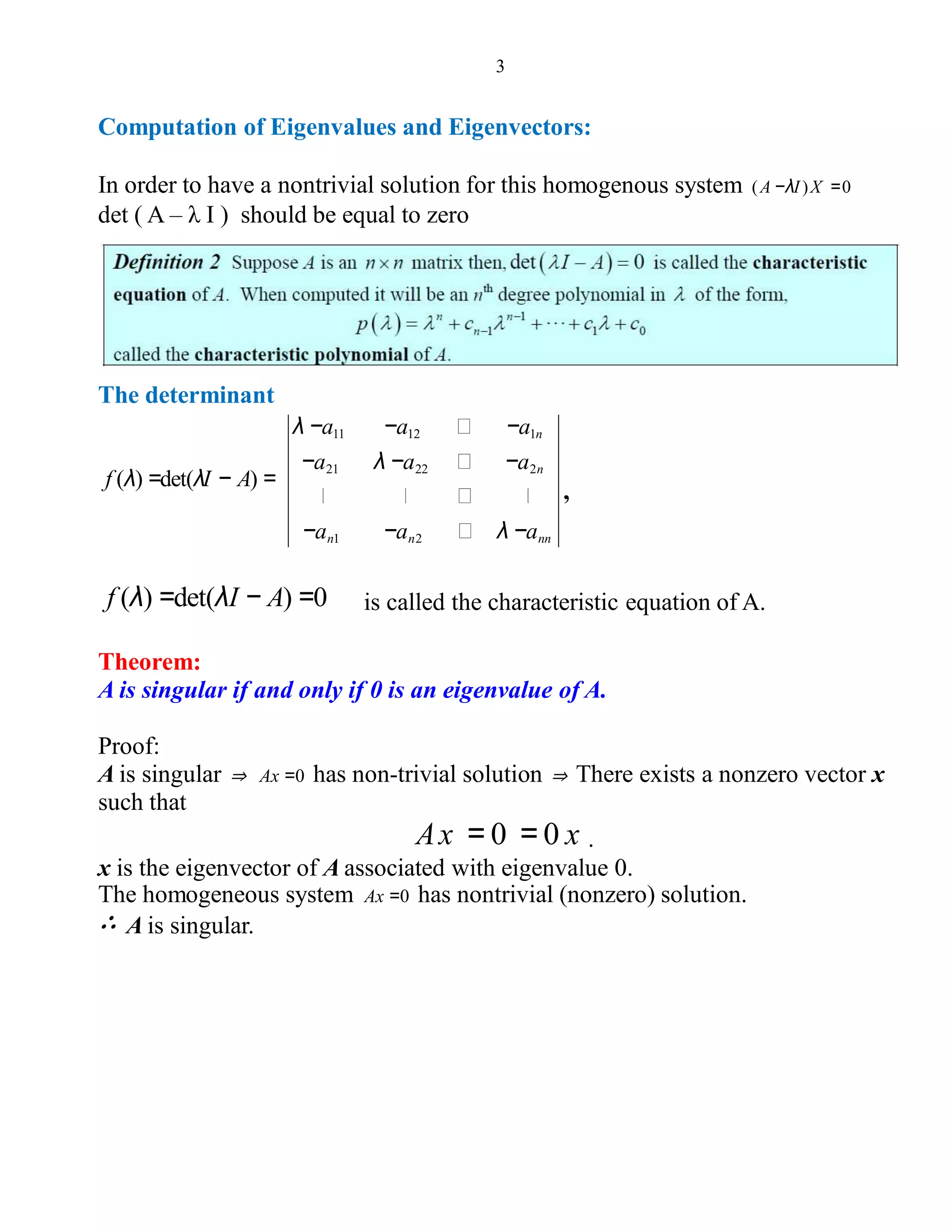 3
Computation of Eigenvalues and Eigenvectors:
In order to have a nontrivial solution for this homogenous system (A −λI)X =0
det ( A – λ I ) should be equal to zero
The determinant
λ −a11 −a12 −a1n
−a21 λ −a22 −a2n
−an1 −an2 λ −ann
f (λ) =det(λI − A) =
,
f (λ) =det(λI − A) =0 is called the characteristic equation of A.
Theorem:
A is singular if and only if 0 is an eigenvalue of A.
Proof:
A is singular ⇒ Ax =0 has non-trivial solution ⇒ There exists a nonzero vector x
such that
Ax = 0 = 0 x .
x is the eigenvector of A associated with eigenvalue 0.
The homogeneous system Ax =0 has nontrivial (nonzero) solution.
∴ A is singular.
 