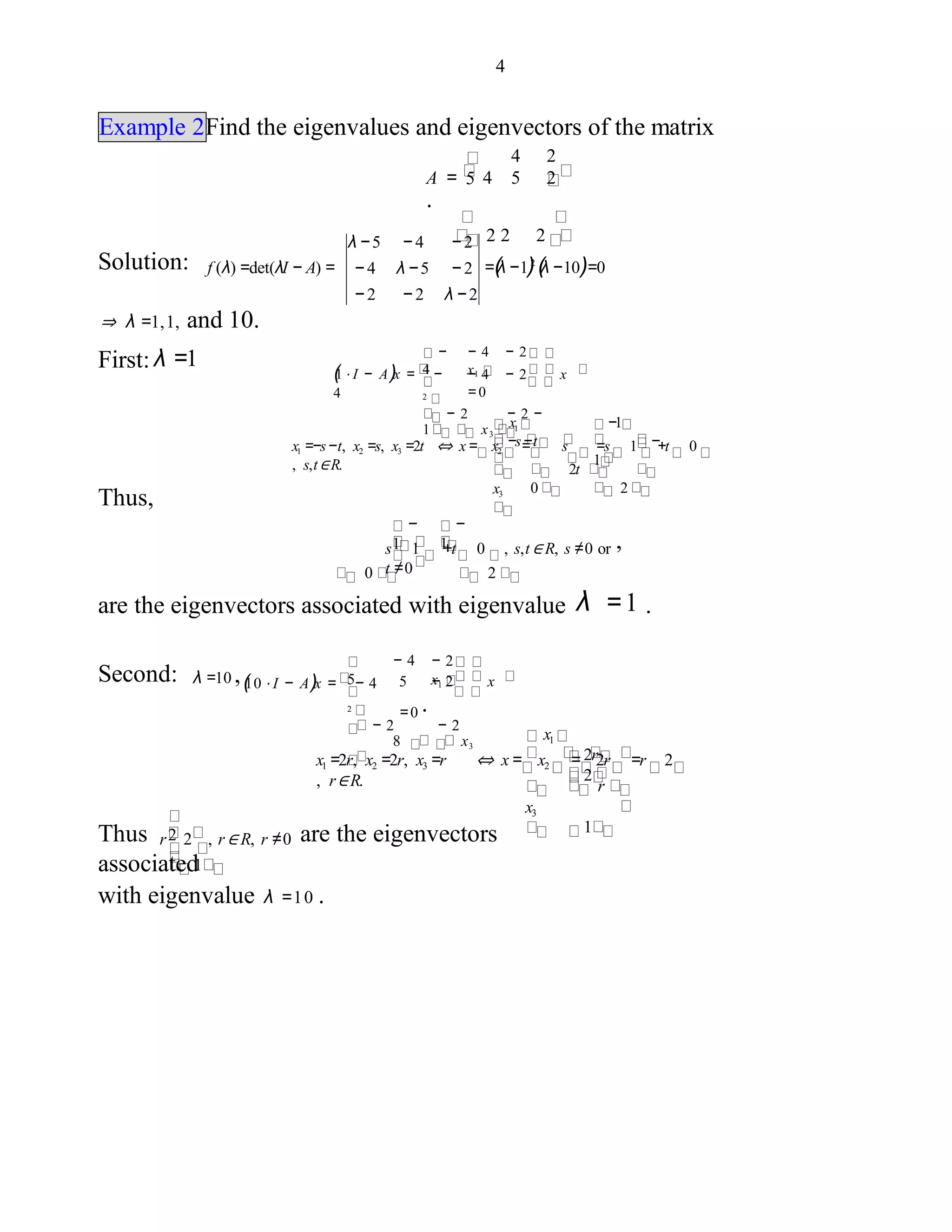 4
Example 2Find the eigenvalues and eigenvectors of the matrix
4
A = 4 5 2
.
2 2 2
2
5
Solution: =(λ −1)2
(λ −10)=0
λ −5 − 4 − 2
− 4 λ −5 − 2
− 2 − 2 λ − 2
f (λ) =det(λI − A) =
⇒ λ =1,1, and 10.
First: λ =1
(1 ⋅ I − A)x = −
4
− 4 − 2 x
= 02
− 2 − 2 −
1 x3
− 4 − 2
x1
−
4
x1
−s−tx1 =−s−t, x2 =s, x3 =2t ⇔ x= x2 = s =s 1 +t 0
, s,t∈R.
x3
−1
−
1
2t
0 2
Thus,
s 1 +t 0 , s,t∈ R, s ≠0 or
t ≠00 2
are the eigenvectors associated with eigenvalue λ =1 .
−
1
−
1 ,
Second: λ =10 ,(10 ⋅ I − A)x = − 4 5 − 2 x
=0 .2
− 2 − 2
8 x3
− 2
x1
− 4
5
x1
2r
2
x1 =2r, x2 =2r, x3 =r ⇔ x = x2 = 2r =r 2
, r∈R.
x3
r
1
Thus r 2 , r∈ R, r ≠0 are the eigenvectors
associated1
with eigenvalue λ =10 .
2
 
