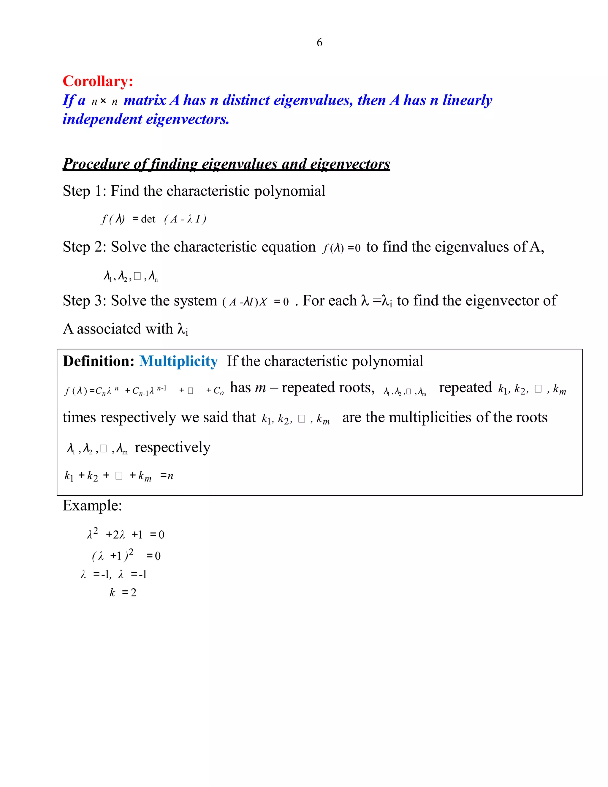 6
Corollary:
If a n× n matrix A has n distinct eigenvalues, then A has n linearly
independent eigenvectors.
Procedure of finding eigenvalues and eigenvectors
Step 1: Find the characteristic polynomial
f ( λ) = det ( A - λ I )
Step 2: Solve the characteristic equation f (λ) =0 to find the eigenvalues of A,
λ1, λ2 , , λn
Step 3: Solve the system ( A -λI)X = 0 . For each λ =λi to find the eigenvector of
A associated with λi
Definition: Multiplicity If the characteristic polynomial
+ + Co has m – repeated roots, repeated k1, k2, , kmf ( λ ) =Cn λ n + Cn-1λ n-1 λ1 ,λ2 , , λm
times respectively we said that k1, k2, , km are the multiplicities of the roots
λ1 , λ2 , , λm respectively
k1 + k2 + + km =n
Example:
λ2 +2λ +1 = 0
( λ +1 )2 = 0
λ =-1, λ =-1
k = 2
 