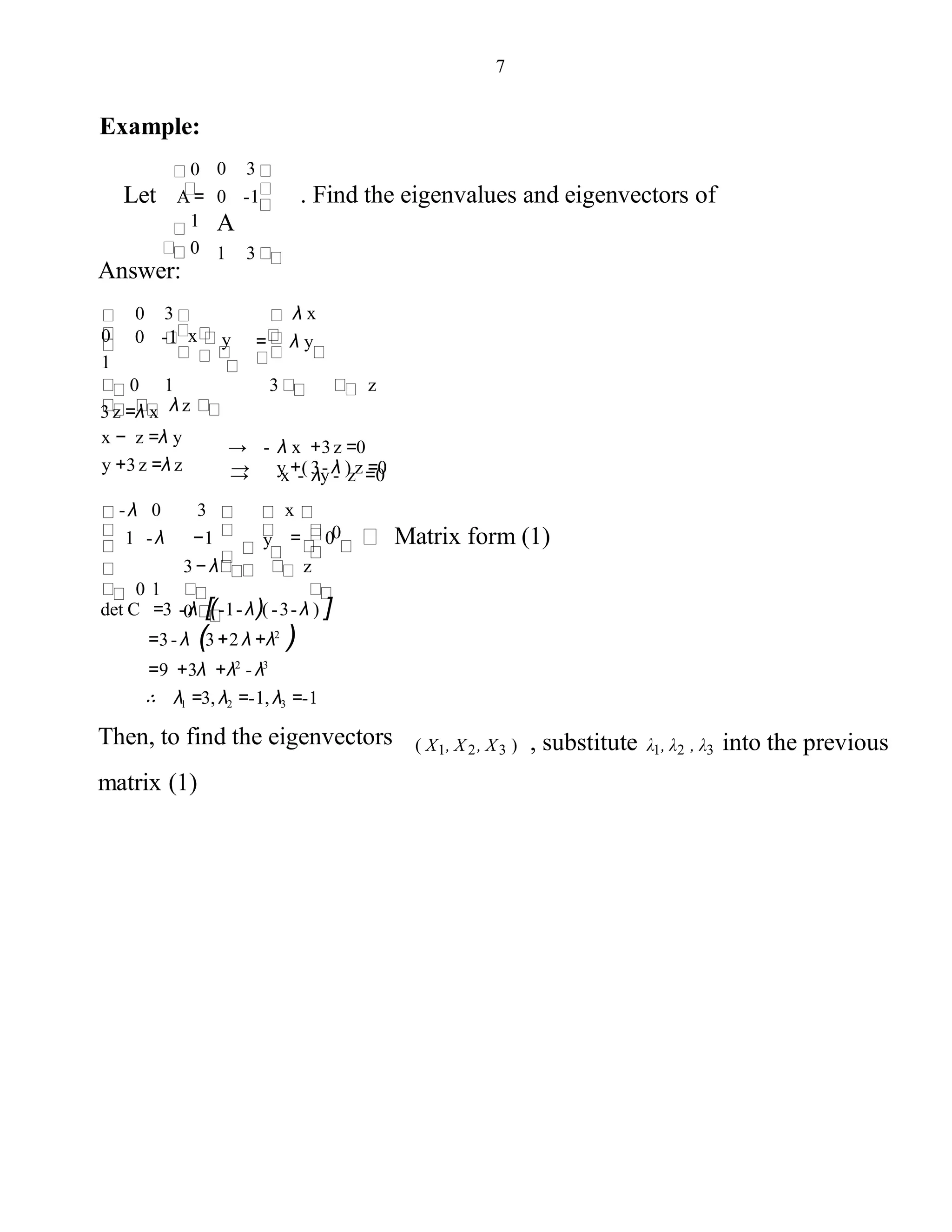 7
Example:
0
Let A=
1
0
0 3
0 -1 . Find the eigenvalues and eigenvectors of
A
1 3
Answer:
0
0 -1
0 1 3 z
λ z
→ - λ x +3z =0
→ x - λy - z =0
= λ y
λ x
y
3
x
1
0
→ y +( 3- λ ) z =0
3z =λ x
x − z =λ y
y +3z =λ z
3− λ z
0
= 0 Matrix form (1)
x
0y
-λ 0
1 -λ −1
0 1
3
det C =3 - λ [(-1-λ)( -3-λ ) ]
=3- λ (3+2 λ +λ2
)
=9 +3λ +λ2
- λ3
∴ λ1 =3, λ2 =-1, λ3 =-1
Then, to find the eigenvectors
matrix (1)
( X1, X2, X3 ) , substitute λ1, λ2 , λ3 into the previous
 