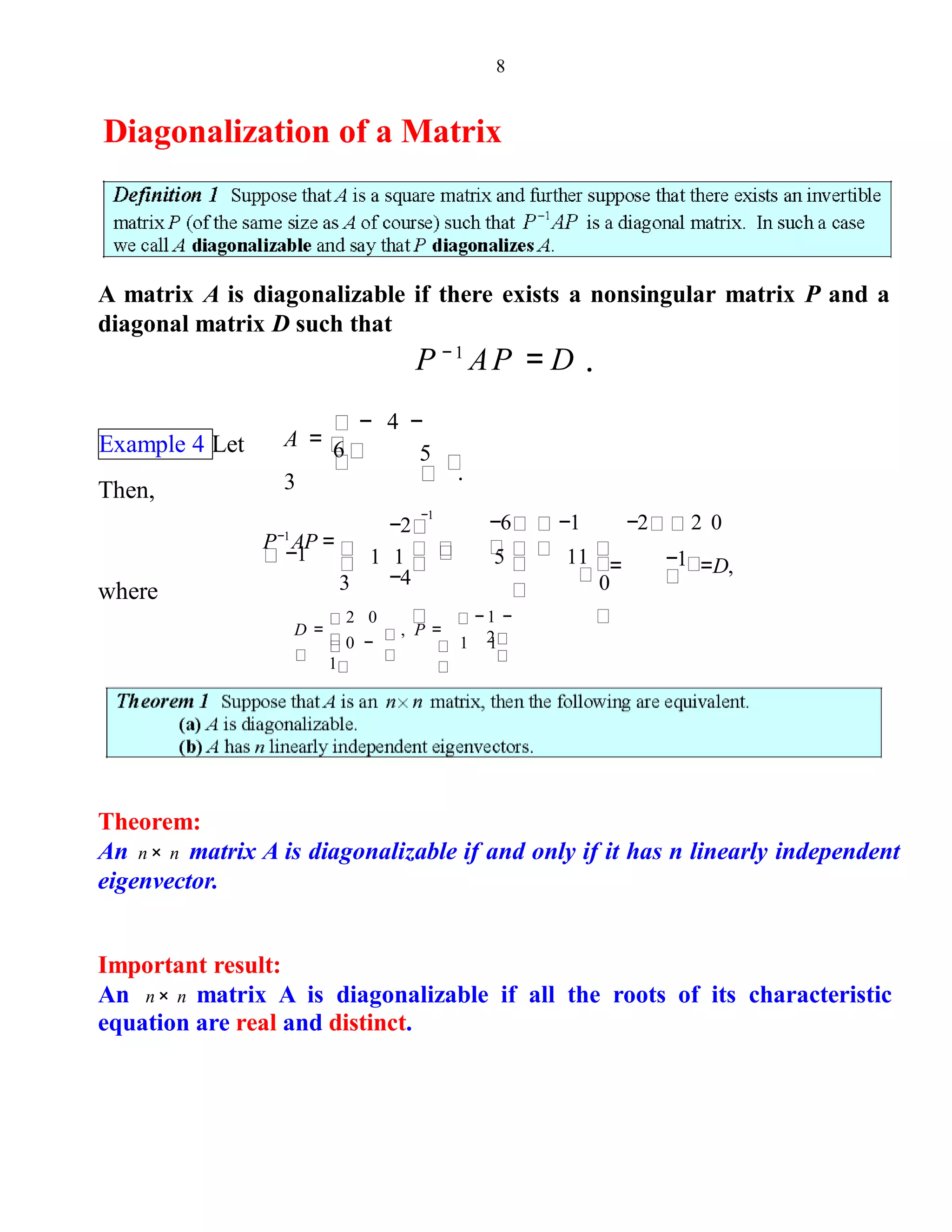 8
Diagonalization of a Matrix
A matrix A is diagonalizable if there exists a nonsingular matrix P and a
diagonal matrix D such that
P − 1
AP = D .
Example 4 Let 5
.
− 4 −
6A =
3Then,
−1
P−1
AP =
−1
−2
−4
−6 −1 −2 2 0
= =D,1 1
3
5 11
0
−1
where
− 1 −
21 1
, P =
0 −
1
2 0
D =
Theorem:
An n× n matrix A is diagonalizable if and only if it has n linearly independent
eigenvector.
Important result:
An n× n matrix A is diagonalizable if all the roots of its characteristic
equation are real and distinct.
 