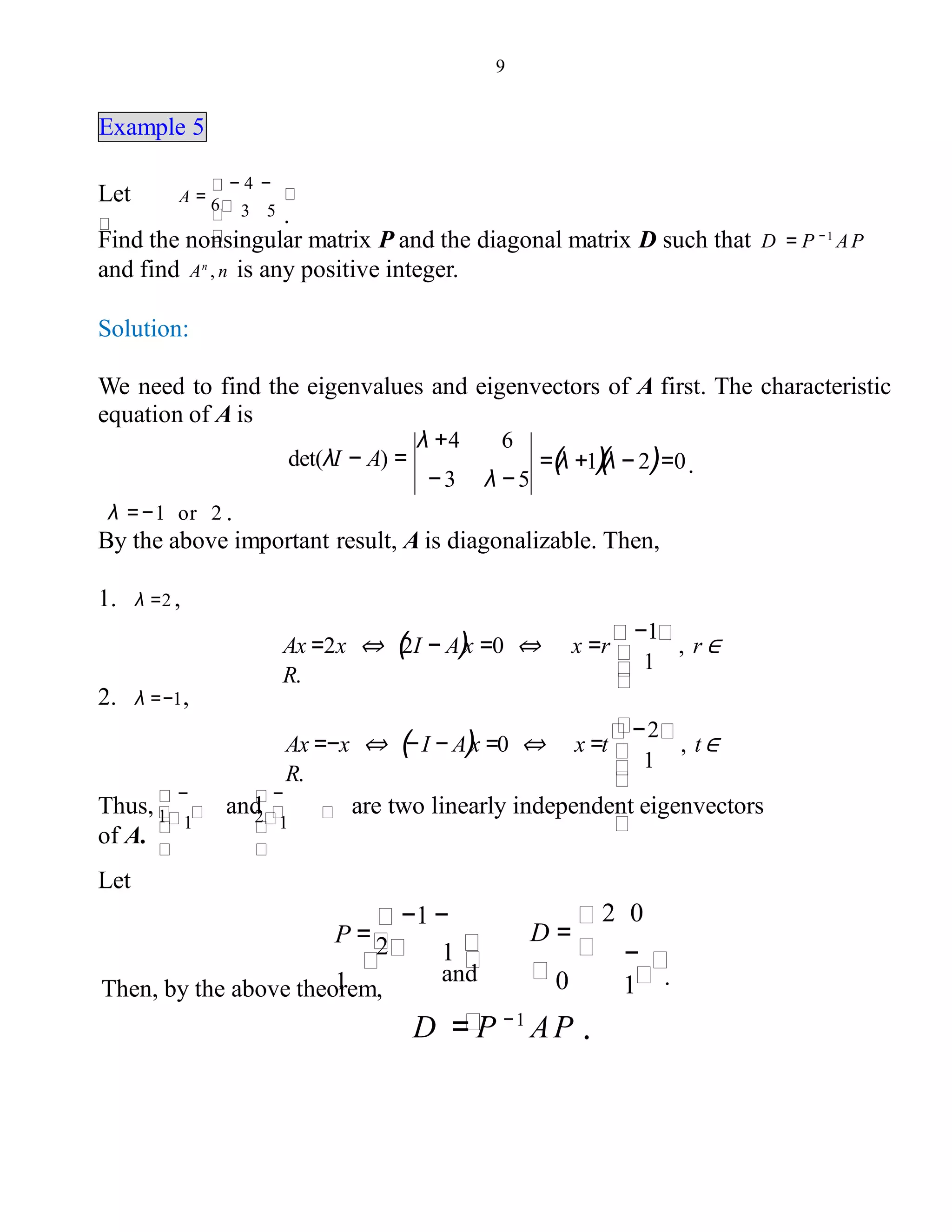 9
Example 5
Let A =
.3 5
− 4 −
6
Find the nonsingular matrix P and the diagonal matrix D such that D = P − 1
AP
and find An
, n is any positive integer.
Solution:
We need to find the eigenvalues and eigenvectors of A first. The characteristic
equation of A is
=(λ +1)(λ − 2)=0.
λ +4 6
det(λI − A) =
− 3 λ − 5
λ =−1 or 2 .
By the above important result, A is diagonalizable. Then,
1. λ =2 ,
Ax =2x ⇔ (2I − A)x =0 ⇔ x =r
−1
, r ∈
R.
1
2. λ =−1,
Ax =−x ⇔ (−I − A)x =0 ⇔ x =t
−2
, t∈
R.
1
Thus, and are two linearly independent eigenvectors
of A.
1
−
1 1
−
2
Let
1
and
−1 −
2P =
1Then, by the above theorem,
−
1 .
2 0
D =
0
D = P −1
AP .
 