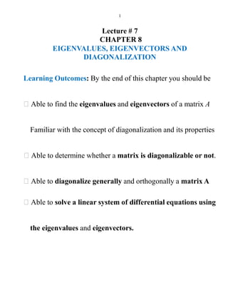 1
Lecture # 7
CHAPTER 8
EIGENVALUES, EIGENVECTORS AND
DIAGONALIZATION
Learning Outcomes: By the end of this chapter you should be
Able to find the eigenvalues and eigenvectors of a matrix A
Familiar with the concept of diagonalization and its properties
Able to determine whether a matrix is diagonalizable or not.
Able to diagonalize generally and orthogonally a matrix A
Able to solve a linear system of differential equations using
the eigenvalues and eigenvectors.
 