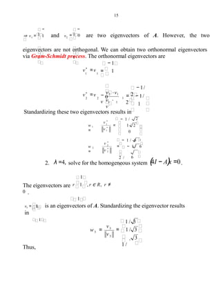 15
0
⇒ v = 1
−
1
1 and v
1
= 0
−
1
2 are two eigenvectors of A. However, the two
eigenvectors are not orthogonal. We can obtain two orthonormal eigenvectors
via Gram-Schmidt process. The orthonormal eigenvectors are
− 1
= − 1/
2
− 1/
2 .
v ⋅
v
−
v2 ⋅ v1
v
v*
=v
2 2 0
= 1v*
=v
1 1
1
1
1 1
Standardizing these two eigenvectors results in
− 1 /
− 1 / 6
= − 1 / 6
62 /
w 2
=
.
2
= 1 / 2w 1
= 0
2
*
v 2
v *
1
*
v 1
v *
2. λ =4, solve for the homogeneous system (4I − A)x =0.
1
The eigenvectors are r 1 , r ∈ R, r ≠
0 .
1
1v3 = 1 is an eigenvectors of A. Standardizing the eigenvector results
in
1
3
Thus,
1 / 3
= 1 / 3
.
1 /
w =
3
3
3
v
v
 
