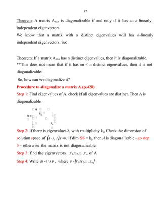 17
Theorem: A matrix Anxn is diagonalizable if and only if it has an n-linearly
independent eigenvectors.
We know that a matrix with a distinct eigenvalues will has n-linearly
independent eigenvectors. So:
Theorem: If a matrix Anxn has n distinct eigenvalues, then it is diagonalizable.
**This does not mean that if it has m < n distinct eigenvalues, then it is not
diagonalizable.
So, how can we diagonalize it?
Procedure to diagonalize a matrix A (p.428)
Step 1: Find eigenvalues of A. check if all eigenvalues are distinct. Then A is
diagonalizable
λn
2
λ1
D =
λ
Step 2: If there is eigenvalues λj with multiplicity kj, Check the dimension of
solution space of (A - λ j I)X =0 . If dim SS = kj, then A is diagonalizable –go step
3 - otherwise the matrix is not diagonalizable.
Step 3: find the eigenvectors X1,X 2 , ,X n of A
Step 4: Write D =P-1
A P , where P =[X1,X2, ,Xn ]
 