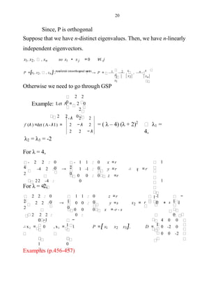 20
Since, P is orthogonal
Suppose that we have n-distinct eigenvalues. Then, we have n-linearly
independent eigenvectors.
∀i ,jx1, x2, , xn so xi • x j = 0
P =[x1, x2, , xn ] transformit intoorthogonal matrix
→ P = 1 , 2 , , n
xn
x1
x
x
x2
x
Otherwise we need to go through GSP
2
Example: Let A = 2 0
2
2 2 0
2
0
- λ 2 2
2 − λ 2
2 2 − λ
f (λ ) =det (A- λ I ) = = ( λ – 4) (λ + 2)2
λ1 =
4,
λ2 = λ3 = -2
For λ = 4,
1
1
1
∴ x = r
x =r
y =r
: 0 z =r
0
01 1 :
1 -1 :
0 0
0
0
-
2→
2 2 :
-4 2 :
22 -4 :
0
0
0
2
-
4
1
For λ = -2,
0
s
−
1+
1
r 0
-1
x =
z =r
y =s
0 x =-r - s
0
01 1 :
0 0 :
0 0
0 :
0
1→
2 2 :
2 2 :
2 2 2 :
0
0
0
2
2 12
, x3 = 1
0
−
1∴ x2 = 0
1
-1
P = [ x1 x2 x3 ],
4 0 0
-2 0
0 0 -2
D = 0
Examples (p.456-457)
 