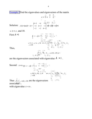 4
Example 2Find the eigenvalues and eigenvectors of the matrix
4
A = 4 5 2
.
2 2 2
2
5
Solution: =(λ −1)2
(λ −10)=0
λ −5 − 4 − 2
− 4 λ −5 − 2
− 2 − 2 λ − 2
f (λ) =det(λI − A) =
⇒ λ =1,1, and 10.
First: λ =1
(1 ⋅ I − A)x = −
4
− 4 − 2 x
= 02
− 2 − 2 −
1 x3
− 4 − 2
x1
−
4
x1
−s−tx1 =−s−t, x2 =s, x3 =2t ⇔ x= x2 = s =s 1 +t 0
, s,t∈R.
x3
−1
−
1
2t
0 2
Thus,
s 1 +t 0 , s,t∈ R, s ≠0 or
t ≠00 2
are the eigenvectors associated with eigenvalue λ =1 .
−
1
−
1 ,
Second: λ =10 ,(10 ⋅ I − A)x = − 4 5 − 2 x
=0 .2
− 2 − 2
8 x3
− 2
x1
− 4
5
x1
2r
2
x1 =2r, x2 =2r, x3 =r ⇔ x = x2 = 2r =r 2
, r∈R.
x3
r
1
Thus r 2 , r∈ R, r ≠0 are the eigenvectors
associated1
with eigenvalue λ =10 .
2
 