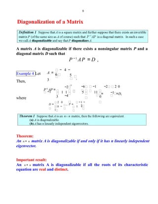 8
Diagonalization of a Matrix
A matrix A is diagonalizable if there exists a nonsingular matrix P and a
diagonal matrix D such that
P − 1
AP = D .
Example 4 Let 5
.
− 4 −
6A =
3Then,
−1
P−1
AP =
−1
−2
−4
−6 −1 −2 2 0
= =D,1 1
3
5 11
0
−1
where
− 1 −
21 1
, P =
0 −
1
2 0
D =
Theorem:
An n× n matrix A is diagonalizable if and only if it has n linearly independent
eigenvector.
Important result:
An n× n matrix A is diagonalizable if all the roots of its characteristic
equation are real and distinct.
 