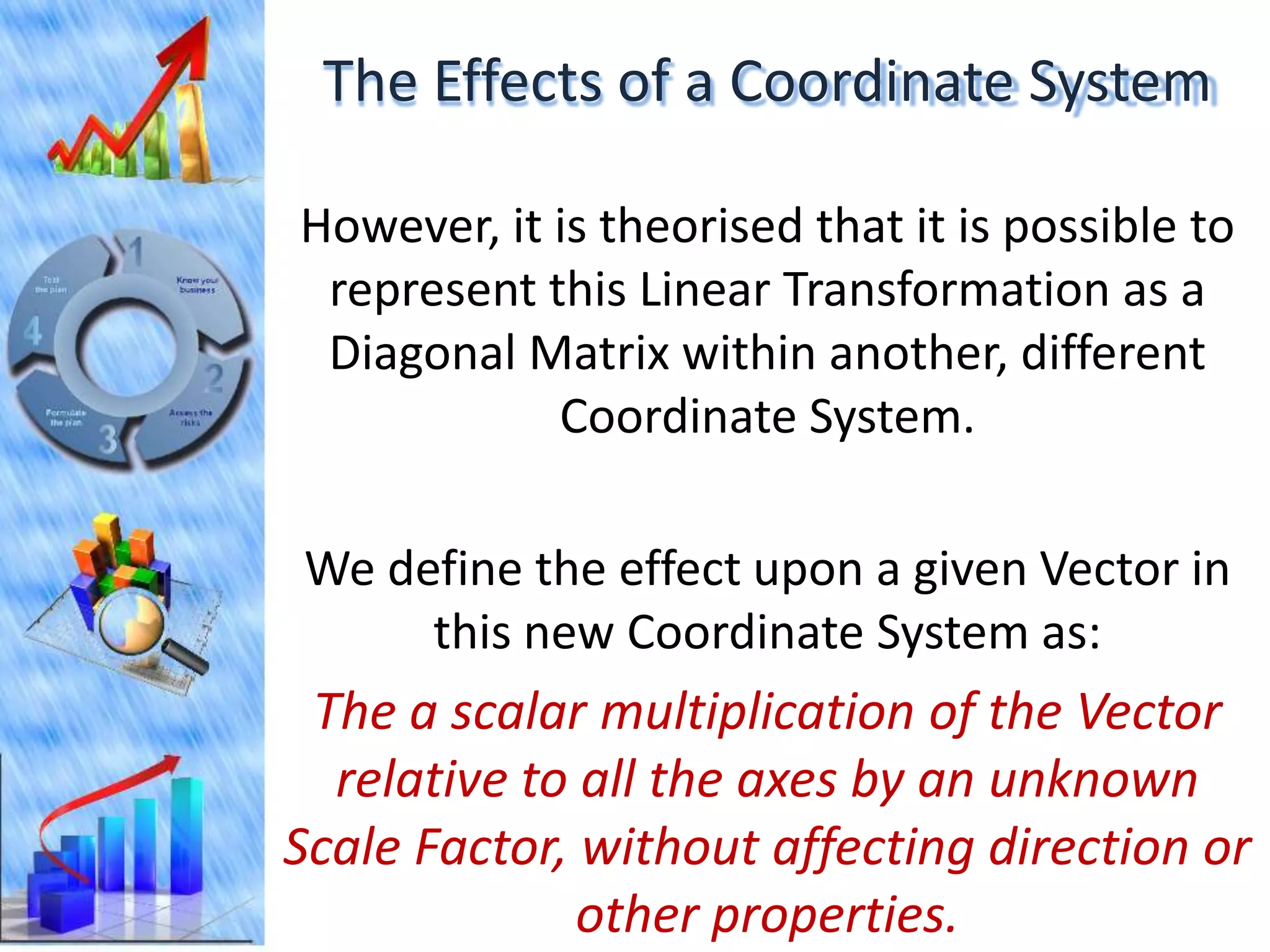 The Effects of a Coordinate System

However, it is theorised that it is possible to
 represent this Linear Transformation as a
 Diagonal Matrix within another, different
            Coordinate System.

We define the effect upon a given Vector in
     this new Coordinate System as:
 The a scalar multiplication of the Vector
  relative to all the axes by an unknown
Scale Factor, without affecting direction or
              other properties.
 