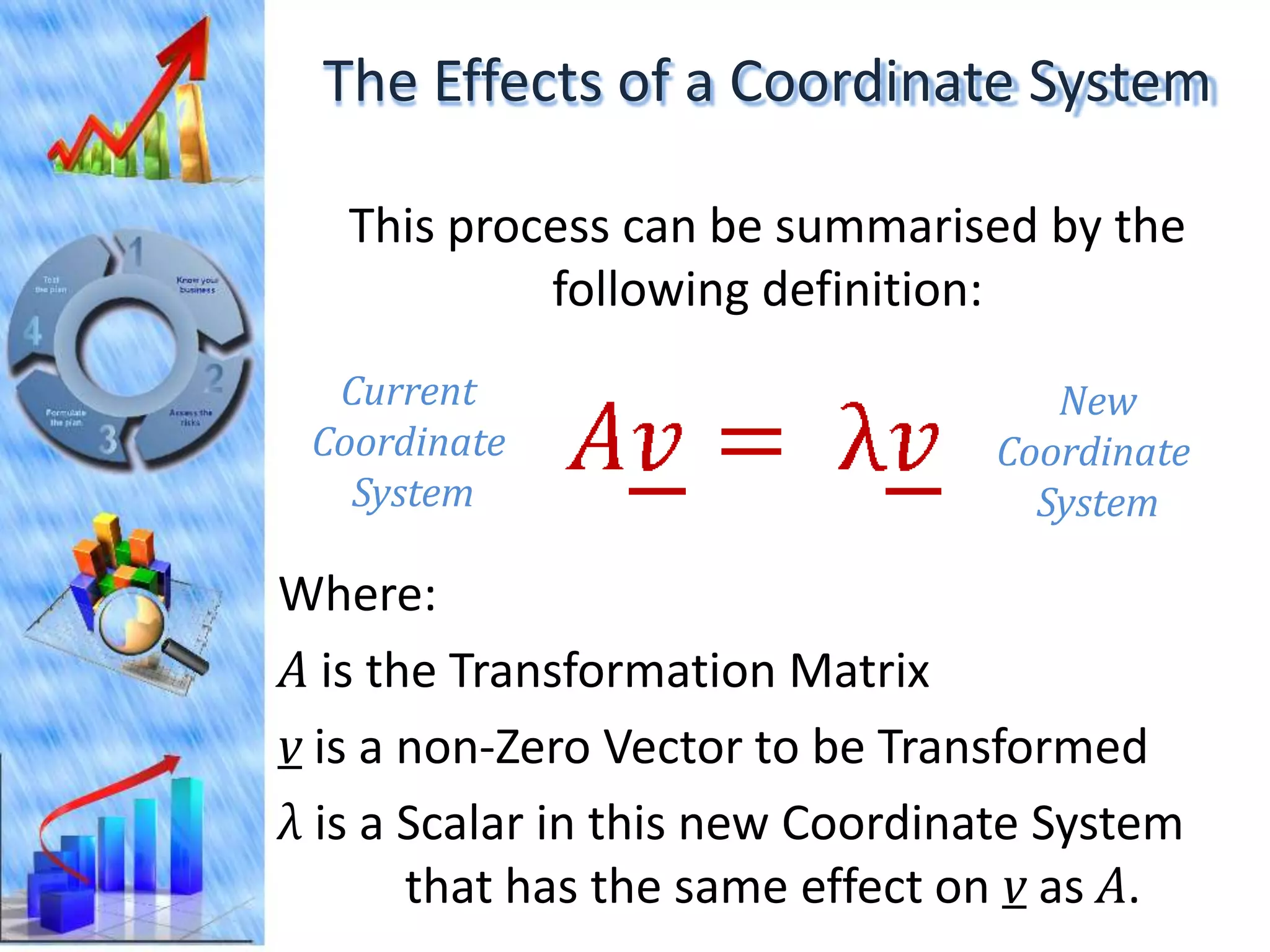 The Effects of a Coordinate System

   This process can be summarised by the
            following definition:
  Current                            New
 Coordinate                       Coordinate
   System                           System

Where:
A is the Transformation Matrix
v is a non-Zero Vector to be Transformed
λ is a Scalar in this new Coordinate System
       that has the same effect on v as A.
 