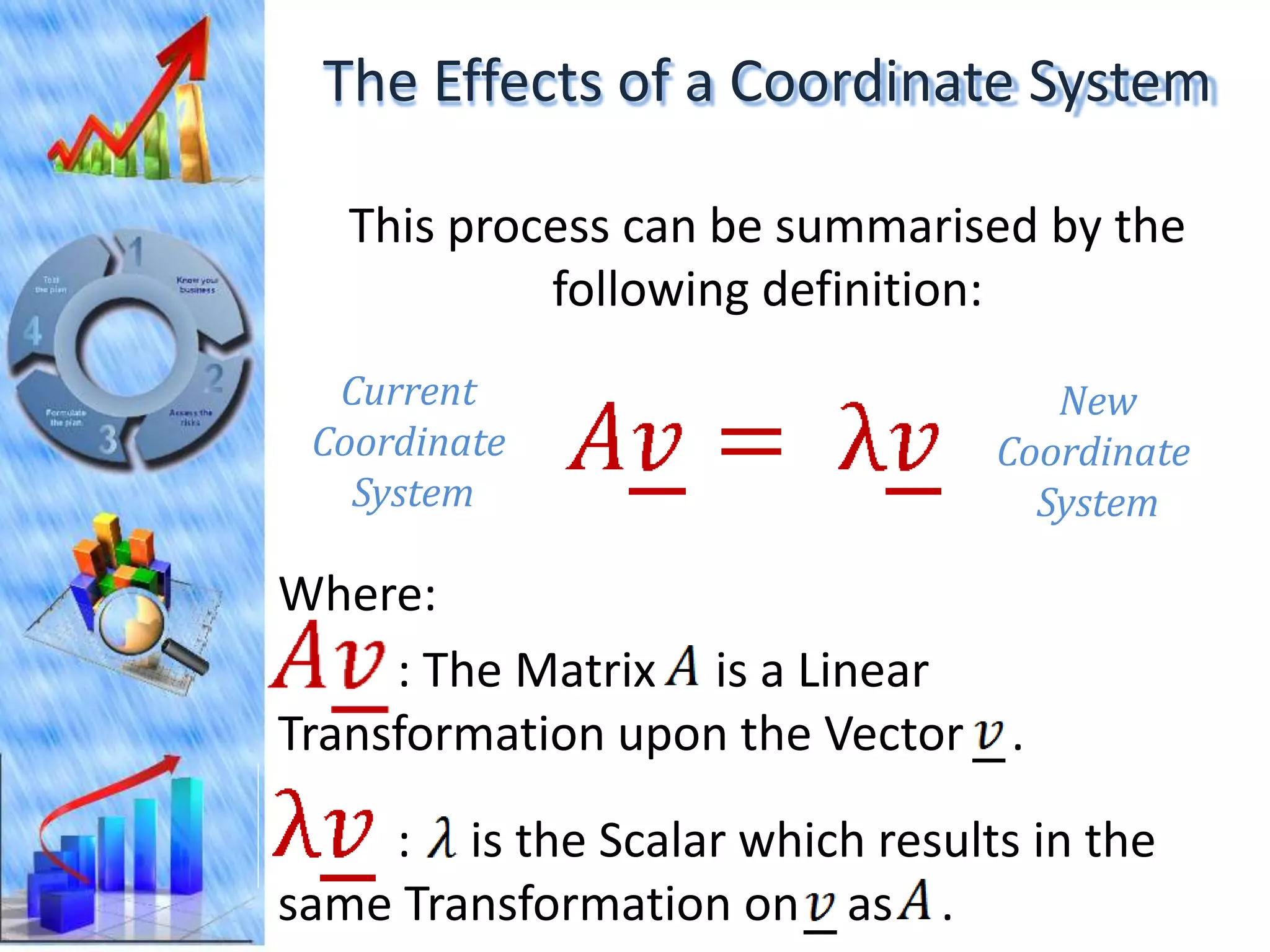The Effects of a Coordinate System

   This process can be summarised by the
            following definition:
  Current                          New
 Coordinate                     Coordinate
   System                         System

Where:
     : The Matrix is a Linear
Transformation upon the Vector .

    : is the Scalar which results in the
same Transformation on as .
 