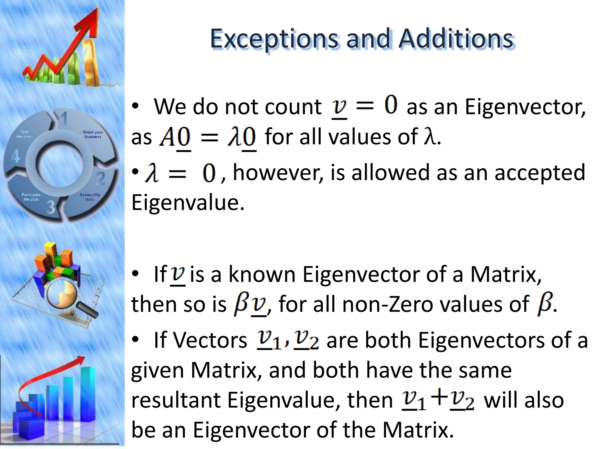 Exceptions and Additions

• We do not count            as an Eigenvector,
as           for all values of λ.
•        , however, is allowed as an accepted
Eigenvalue.

• If is a known Eigenvector of a Matrix,
then so is    , for all non-Zero values of .
• If Vectors         are both Eigenvectors of a
given Matrix, and both have the same
resultant Eigenvalue, then           will also
be an Eigenvector of the Matrix.
 