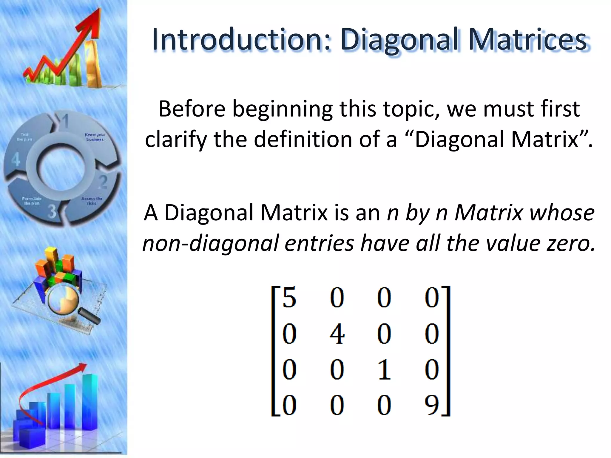 Introduction: Diagonal Matrices
 Before beginning this topic, we must first
clarify the definition of a “Diagonal Matrix”.

A Diagonal Matrix is an n by n Matrix whose
non-diagonal entries have all the value zero.
 