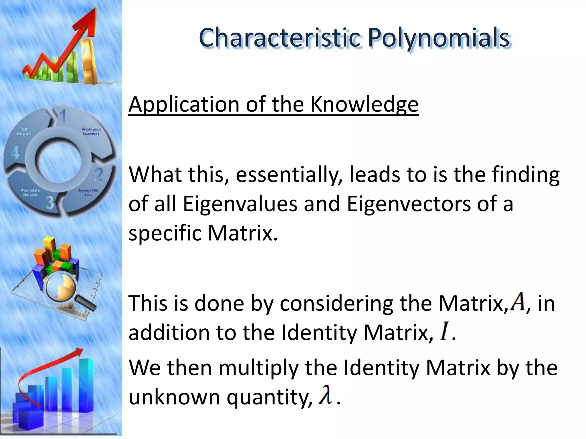 Characteristic Polynomials

Application of the Knowledge

What this, essentially, leads to is the finding
of all Eigenvalues and Eigenvectors of a
specific Matrix.

This is done by considering the Matrix, , in
addition to the Identity Matrix, .
We then multiply the Identity Matrix by the
unknown quantity, .
 