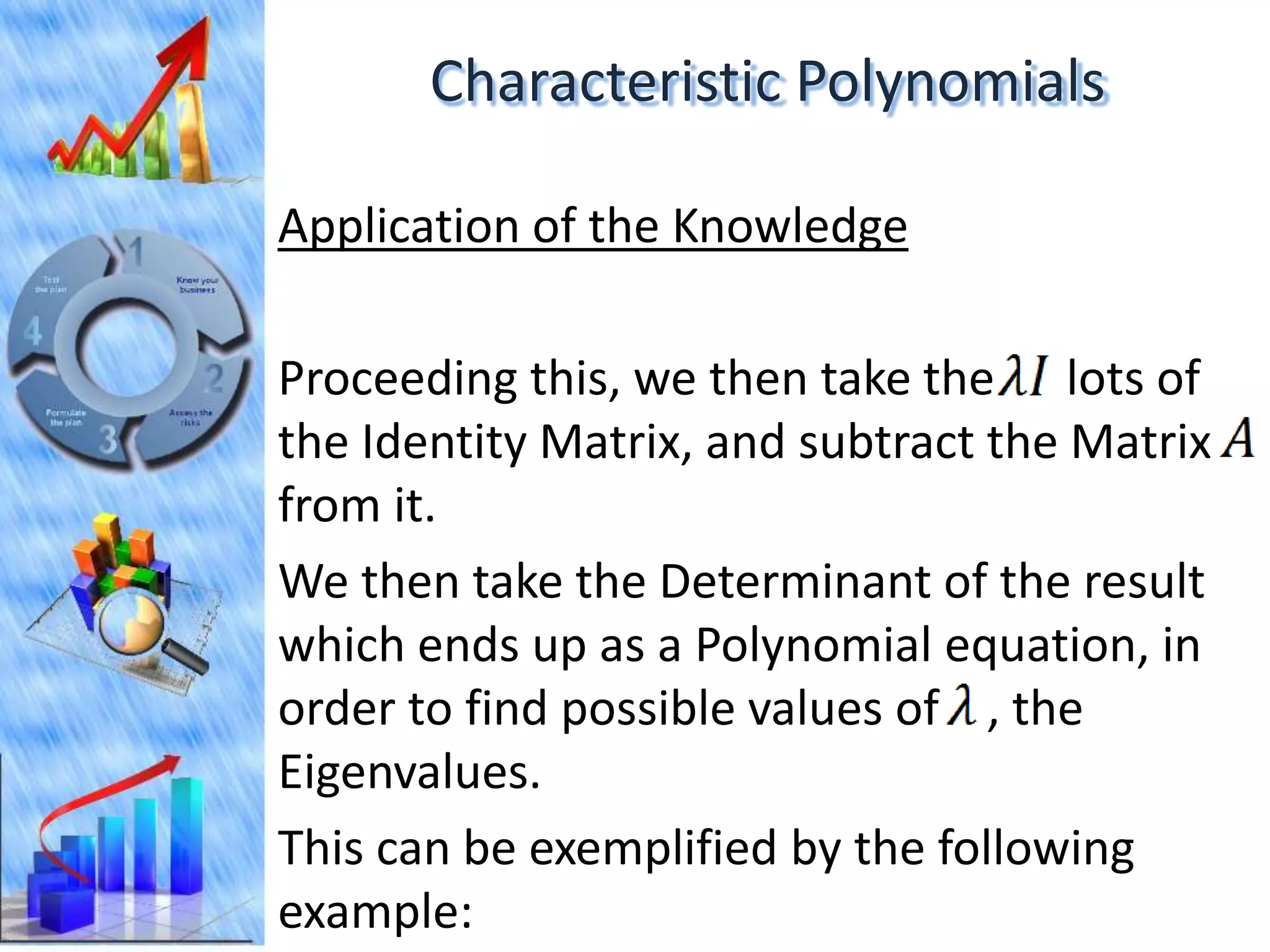Characteristic Polynomials

Application of the Knowledge

Proceeding this, we then take the lots of
the Identity Matrix, and subtract the Matrix
from it.
We then take the Determinant of the result
which ends up as a Polynomial equation, in
order to find possible values of , the
Eigenvalues.
This can be exemplified by the following
example:
 