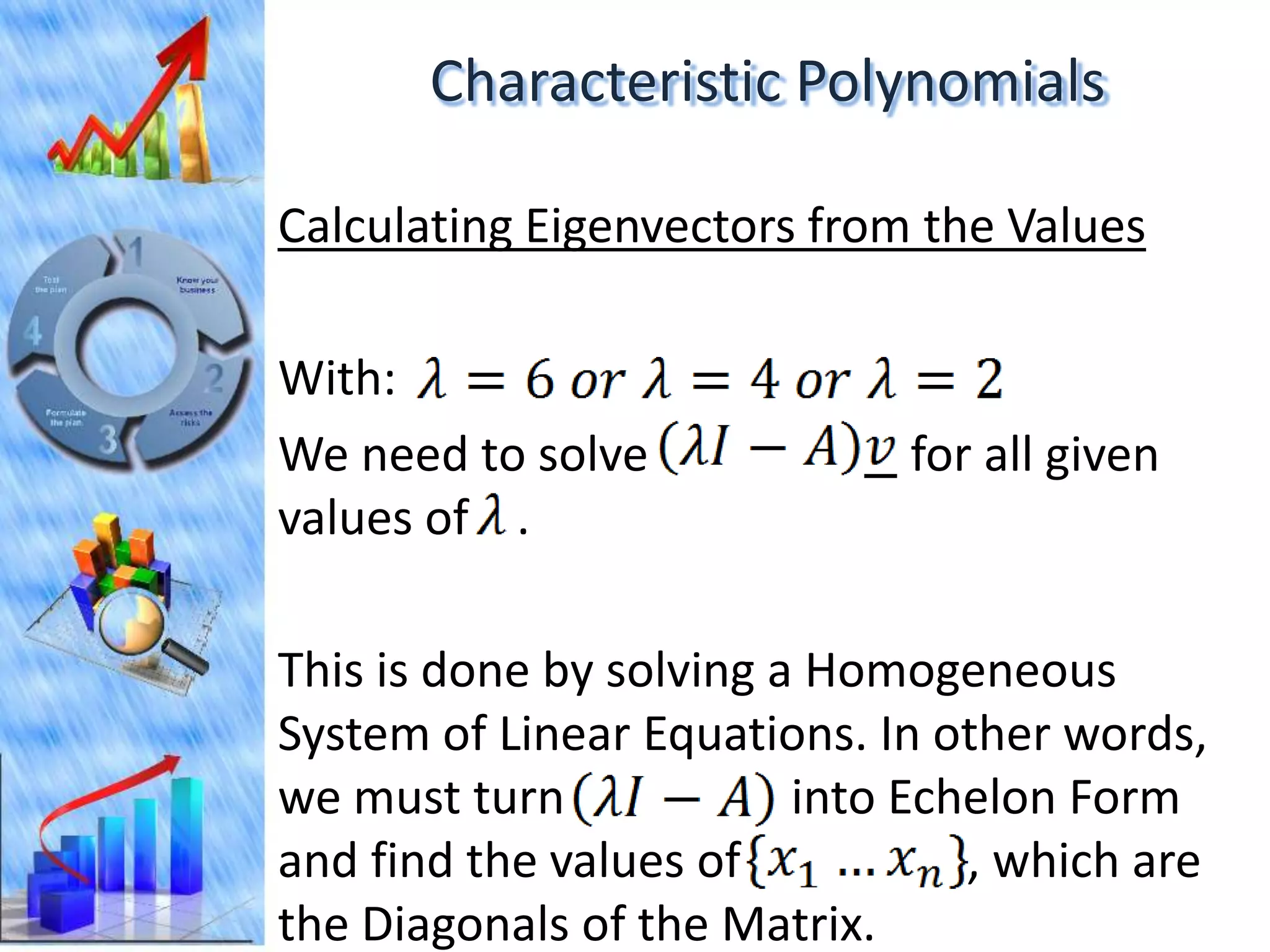 Characteristic Polynomials

Calculating Eigenvectors from the Values

With:
We need to solve             for all given
values of .

This is done by solving a Homogeneous
System of Linear Equations. In other words,
we must turn             into Echelon Form
and find the values of           , which are
the Diagonals of the Matrix.
 
