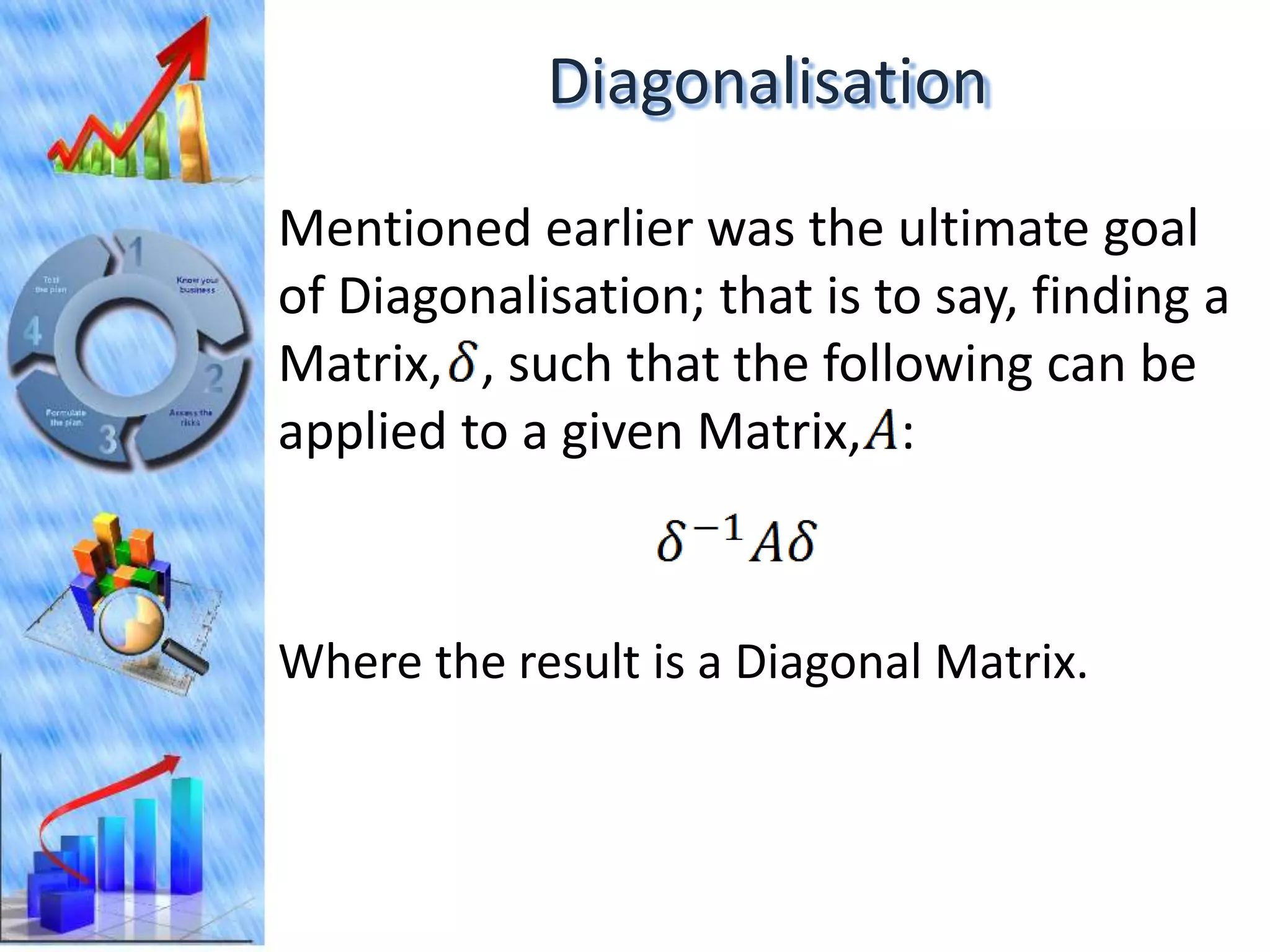Diagonalisation

Mentioned earlier was the ultimate goal
of Diagonalisation; that is to say, finding a
Matrix, , such that the following can be
applied to a given Matrix, :



Where the result is a Diagonal Matrix.
 